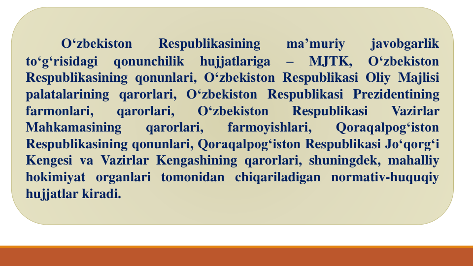 O‘zbekiston
Respublikasining
ma’muriy
javobgarlik
to‘g‘risidagi
qonunchilik
hujjatlariga
–
MJTK,
O‘zbekiston
Respublikasining qonunlari, O‘zbekiston Respublikasi Oliy Majlisi
palatalarining qarorlari, O‘zbekiston Respublikasi Prezidentining
farmonlari,
qarorlari,
O‘zbekiston
Respublikasi
Vazirlar
Mahkamasining
qarorlari,
farmoyishlari,
Qoraqalpog‘iston
Respublikasining qonunlari, Qoraqalpog‘iston Respublikasi Jo‘qorg‘i
Kengesi va Vazirlar Kengashining qarorlari, shuningdek, mahalliy
hokimiyat organlari tomonidan chiqariladigan normativ-huquqiy
hujjatlar kiradi.
