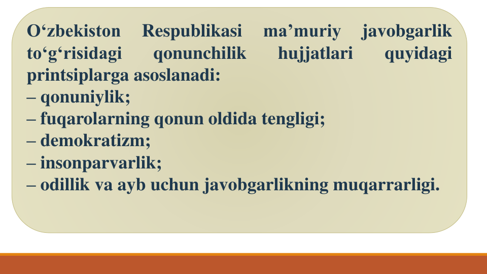 O‘zbekiston
Respublikasi
ma’muriy
javobgarlik
to‘g‘risidagi
qonunchilik
hujjatlari
quyidagi
printsiplarga asoslanadi:
– qonuniylik;
– fuqarolarning qonun oldida tengligi;
– demokratizm;
– insonparvarlik;
– odillik va ayb uchun javobgarlikning muqarrarligi.
