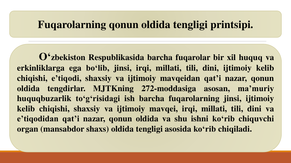 O‘zbekiston Respublikasida barcha fuqarolar bir xil huquq va
erkinliklarga ega bo‘lib, jinsi, irqi, millati, tili, dini, ijtimoiy kelib
chiqishi, e’tiqodi, shaxsiy va ijtimoiy mavqeidan qat’i nazar, qonun
oldida
tengdirlar.
MJTKning
272-moddasiga
asosan,
ma’muriy
huquqbuzarlik to‘g‘risidagi ish barcha fuqarolarning jinsi, ijtimoiy
kelib chiqishi, shaxsiy va ijtimoiy mavqei, irqi, millati, tili, dini va
e’tiqodidan qat’i nazar, qonun oldida va shu ishni ko‘rib chiquvchi
organ (mansabdor shaxs) oldida tengligi asosida ko‘rib chiqiladi.
Fuqarolarning qonun oldida tengligi printsipi. 
