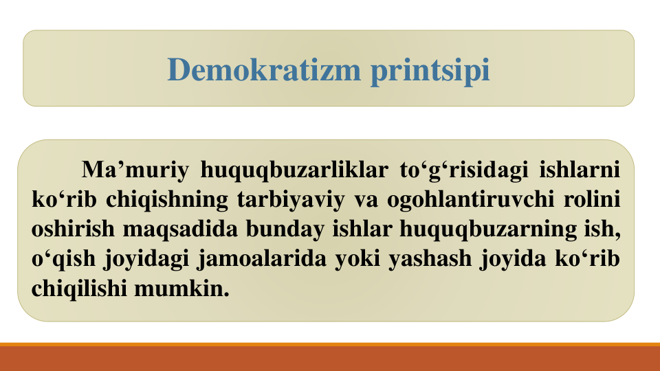 Ma’muriy huquqbuzarliklar to‘g‘risidagi ishlarni
ko‘rib chiqishning tarbiyaviy va ogohlantiruvchi rolini
oshirish maqsadida bunday ishlar huquqbuzarning ish,
o‘qish joyidagi jamoalarida yoki yashash joyida ko‘rib
chiqilishi mumkin.
Demokratizm printsipi
