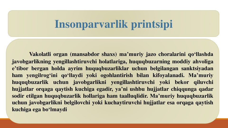 Vakolatli organ (mansabdor shaxs) ma’muriy jazo choralarini qo‘llashda
javobgarlikning yengillashtiruvchi holatlariga, huquqbuzarning moddiy ahvoliga
e’tibor bergan holda ayrim huquqbuzarliklar uchun belgilangan sanktsiyadan
ham yengilrog‘ini qo‘llaydi yoki ogohlantirish bilan kifoyalanadi. Ma’muriy
huquqbuzarlik
uchun
javobgarlikni
yengillashtiruvchi
yoki
bekor
qiluvchi
hujjatlar orqaga qaytish kuchiga egadir, ya’ni ushbu hujjatlar chiqqunga qadar
sodir etilgan huquqbuzarlik hollariga ham taalluqlidir. Ma’muriy huquqbuzarlik
uchun javobgarlikni belgilovchi yoki kuchaytiruvchi hujjatlar esa orqaga qaytish
kuchiga ega bo‘lmaydi
Insonparvarlik printsipi
