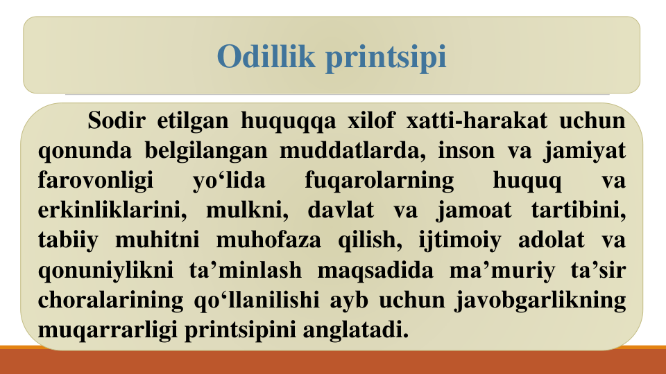 Sodir etilgan huquqqa xilof xatti-harakat uchun
Sodir etilgan huquqqa xilof xatti-harakat uchun
qonunda belgilangan muddatlarda, inson va jamiyat
farovonligi
yo‘lida
fuqarolarning
huquq
va
erkinliklarini, mulkni, davlat va jamoat tartibini,
tabiiy muhitni muhofaza qilish, ijtimoiy adolat va
qonuniylikni ta’minlash maqsadida ma’muriy ta’sir
choralarining qo‘llanilishi ayb uchun javobgarlikning
muqarrarligi printsipini anglatadi.
Odillik printsipi
