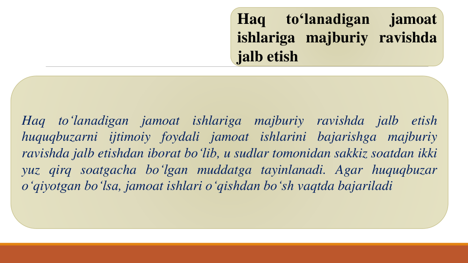Haq
to‘lanadigan
jamoat
ishlariga majburiy ravishda
jalb etish
Haq
to‘lanadigan
jamoat
ishlariga
majburiy
ravishda
jalb
etish
huquqbuzarni
ijtimoiy
foydali
jamoat
ishlarini
bajarishga
majburiy
ravishda jalb etishdan iborat bo‘lib, u sudlar tomonidan sakkiz soatdan ikki
yuz qirq soatgacha bo‘lgan muddatga tayinlanadi. Agar huquqbuzar
o‘qiyotgan bo‘lsa, jamoat ishlari o‘qishdan bo‘sh vaqtda bajariladi
