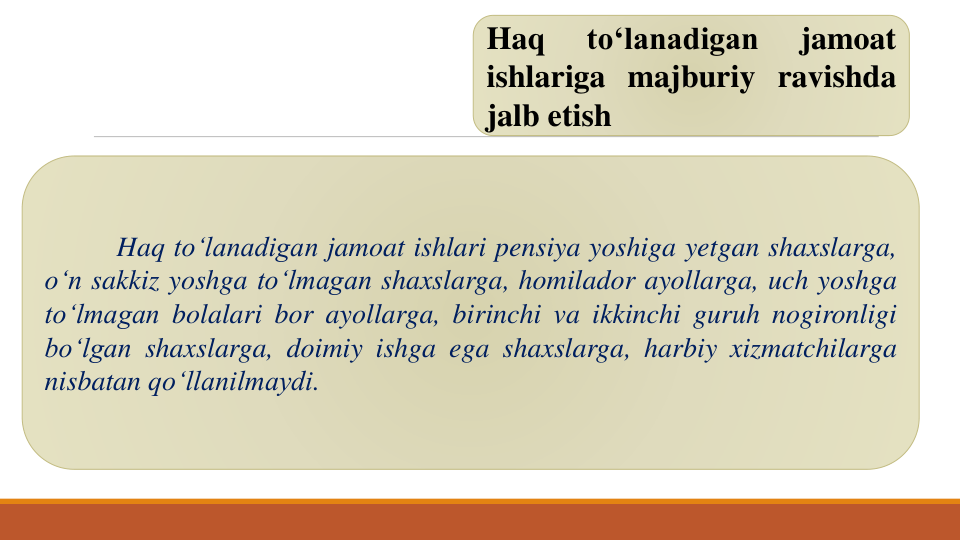 Haq
to‘lanadigan
jamoat
ishlariga majburiy ravishda
jalb etish
Haq to‘lanadigan jamoat ishlari pensiya yoshiga yetgan shaxslarga,
o‘n sakkiz yoshga to‘lmagan shaxslarga, homilador ayollarga, uch yoshga
to‘lmagan bolalari bor ayollarga, birinchi va ikkinchi guruh nogironligi
bo‘lgan shaxslarga, doimiy ishga ega shaxslarga, harbiy xizmatchilarga
nisbatan qo‘llanilmaydi.
