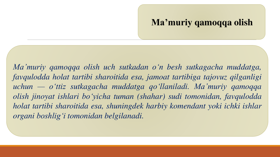 Ma’muriy qamoqqa olish
Ma’muriy qamoqqa olish uch sutkadan o‘n besh sutkagacha muddatga,
favqulodda holat tartibi sharoitida esa, jamoat tartibiga tajovuz qilganligi
uchun — o‘ttiz sutkagacha muddatga qo‘llaniladi. Ma’muriy qamoqqa
olish jinoyat ishlari bo‘yicha tuman (shahar) sudi tomonidan, favqulodda
holat tartibi sharoitida esa, shuningdek harbiy komendant yoki ichki ishlar
organi boshlig‘i tomonidan belgilanadi.
