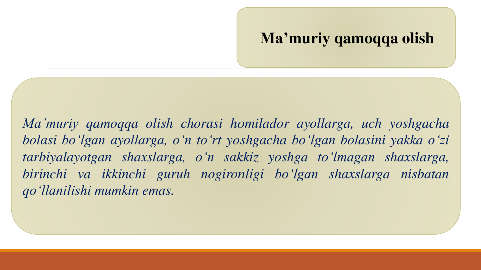 Ma’muriy qamoqqa olish
Ma’muriy qamoqqa olish chorasi homilador ayollarga, uch yoshgacha
bolasi bo‘lgan ayollarga, o‘n to‘rt yoshgacha bo‘lgan bolasini yakka o‘zi
tarbiyalayotgan shaxslarga, o‘n sakkiz yoshga to‘lmagan shaxslarga,
birinchi va ikkinchi guruh nogironligi bo‘lgan shaxslarga nisbatan
qo‘llanilishi mumkin emas.
