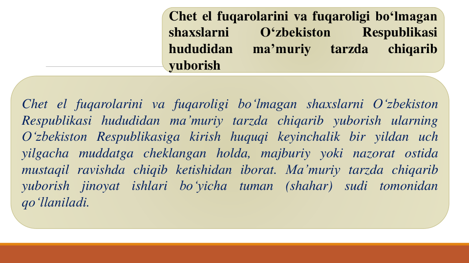 Chet el fuqarolarini va fuqaroligi bo‘lmagan
shaxslarni
O‘zbekiston
Respublikasi
hududidan
ma’muriy
tarzda
chiqarib
yuborish
Chet el fuqarolarini va fuqaroligi bo‘lmagan shaxslarni O‘zbekiston
Respublikasi hududidan ma’muriy tarzda chiqarib yuborish ularning
O‘zbekiston Respublikasiga kirish huquqi keyinchalik bir yildan uch
yilgacha muddatga cheklangan holda, majburiy yoki nazorat ostida
mustaqil ravishda chiqib ketishidan iborat. Ma’muriy tarzda chiqarib
yuborish
jinoyat
ishlari
bo‘yicha
tuman
(shahar)
sudi
tomonidan
qo‘llaniladi.
