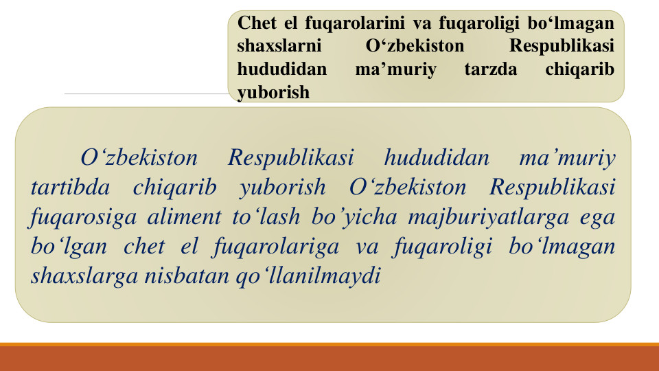 Chet el fuqarolarini va fuqaroligi bo‘lmagan
shaxslarni
O‘zbekiston
Respublikasi
hududidan
ma’muriy
tarzda
chiqarib
yuborish
O‘zbekiston
Respublikasi
hududidan
ma’muriy
tartibda
chiqarib
yuborish
O‘zbekiston
Respublikasi
fuqarosiga aliment to‘lash bo’yicha majburiyatlarga ega
bo‘lgan chet el fuqarolariga va fuqaroligi bo‘lmagan
shaxslarga nisbatan qo‘llanilmaydi
