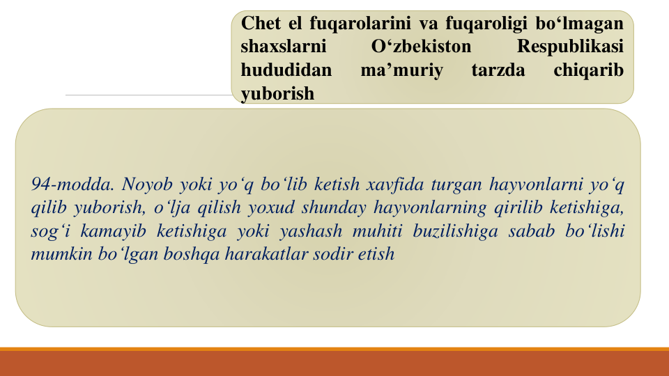 Chet el fuqarolarini va fuqaroligi bo‘lmagan
shaxslarni
O‘zbekiston
Respublikasi
hududidan
ma’muriy
tarzda
chiqarib
yuborish
94-modda. Noyob yoki yo‘q bo‘lib ketish xavfida turgan hayvonlarni yo‘q
qilib yuborish, o‘lja qilish yoxud shunday hayvonlarning qirilib ketishiga,
sog‘i kamayib ketishiga yoki yashash muhiti buzilishiga sabab bo‘lishi
mumkin bo‘lgan boshqa harakatlar sodir etish
