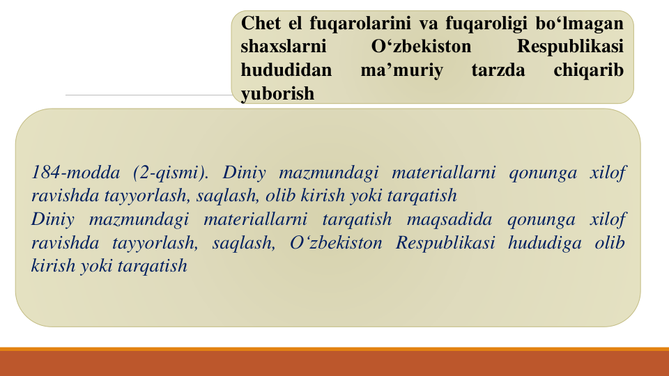 Chet el fuqarolarini va fuqaroligi bo‘lmagan
shaxslarni
O‘zbekiston
Respublikasi
hududidan
ma’muriy
tarzda
chiqarib
yuborish
184-modda (2-qismi). Diniy mazmundagi materiallarni qonunga xilof
ravishda tayyorlash, saqlash, olib kirish yoki tarqatish
Diniy mazmundagi materiallarni tarqatish maqsadida qonunga xilof
ravishda tayyorlash, saqlash, O‘zbekiston Respublikasi hududiga olib
kirish yoki tarqatish
