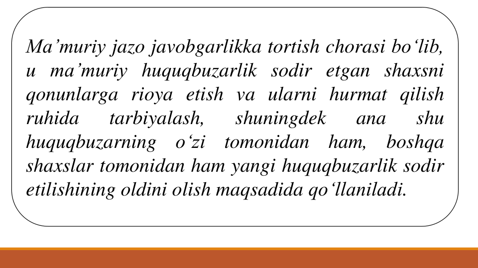 Ma’muriy jazo javobgarlikka tortish chorasi bo‘lib,
u ma’muriy huquqbuzarlik sodir etgan shaxsni
qonunlarga rioya etish va ularni hurmat qilish
ruhida
tarbiyalash,
shuningdek
ana
shu
huquqbuzarning
o‘zi
tomonidan
ham,
boshqa
shaxslar tomonidan ham yangi huquqbuzarlik sodir
etilishining oldini olish maqsadida qo‘llaniladi.
