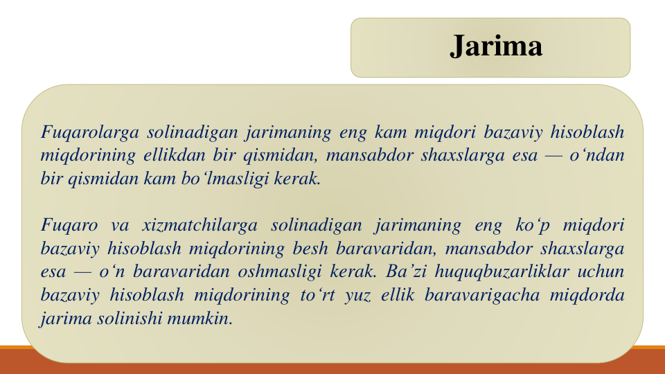 Jarima
Fuqarolarga solinadigan jarimaning eng kam miqdori bazaviy hisoblash
miqdorining ellikdan bir qismidan, mansabdor shaxslarga esa — o‘ndan
bir qismidan kam bo‘lmasligi kerak.
Fuqaro va xizmatchilarga solinadigan jarimaning eng ko‘p miqdori
bazaviy hisoblash miqdorining besh baravaridan, mansabdor shaxslarga
esa — o‘n baravaridan oshmasligi kerak. Ba’zi huquqbuzarliklar uchun
bazaviy hisoblash miqdorining to‘rt yuz ellik baravarigacha miqdorda
jarima solinishi mumkin.
