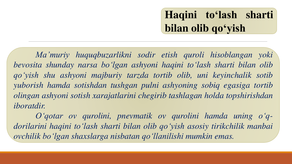 Haqini to‘lash sharti
bilan olib qo‘yish
Ma’muriy huquqbuzarlikni sodir etish quroli hisoblangan yoki
bevosita shunday narsa bo‘lgan ashyoni haqini to‘lash sharti bilan olib
qo‘yish shu ashyoni majburiy tarzda tortib olib, uni keyinchalik sotib
yuborish hamda sotishdan tushgan pulni ashyoning sobiq egasiga tortib
olingan ashyoni sotish xarajatlarini chegirib tashlagan holda topshirishdan
iboratdir.
O‘qotar ov qurolini, pnevmatik ov qurolini hamda uning o‘q-
dorilarini haqini to‘lash sharti bilan olib qo‘yish asosiy tirikchilik manbai
ovchilik bo‘lgan shaxslarga nisbatan qo‘llanilishi mumkin emas.
