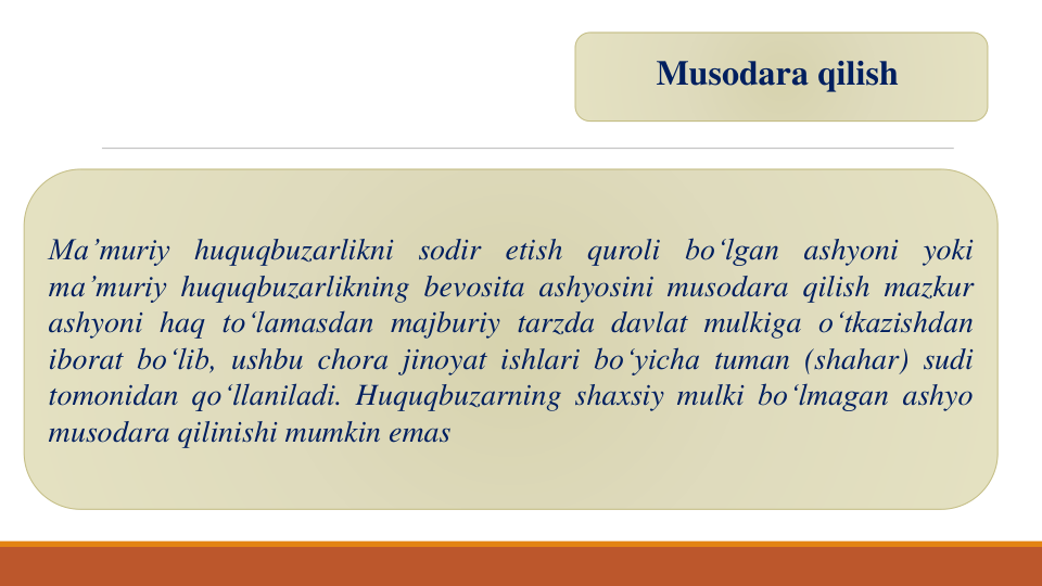 Musodara qilish
Ma’muriy
huquqbuzarlikni
sodir
etish
quroli
bo‘lgan
ashyoni
yoki
ma’muriy huquqbuzarlikning bevosita ashyosini musodara qilish mazkur
ashyoni haq to‘lamasdan majburiy tarzda davlat mulkiga o‘tkazishdan
iborat bo‘lib, ushbu chora jinoyat ishlari bo‘yicha tuman (shahar) sudi
tomonidan qo‘llaniladi. Huquqbuzarning shaxsiy mulki bo‘lmagan ashyo
musodara qilinishi mumkin emas

