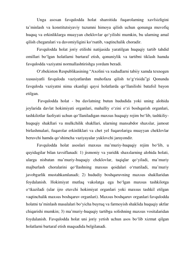 Unga asosan favqulodda holat sharoitida fuqarolarning xavfsizligini 
taʼminlash va konstitutsiyaviy tuzumni himoya qilish uchun qonunga muvofiq 
huquq va erkinliklarga muayyan cheklovlar qo‘yilishi mumkin, bu ularning amal 
qilish chegaralari va davomiyligini ko‘rsatib, vaqtinchalik choradir.  
Favqulodda holat joriy etilishi natijasida yaratilgan huquqiy tartib tahdid 
omillari bo‘lgan holatlarni bartaraf etish, qonuniylik va tartibni tiklash hamda 
favqulodda vaziyatni normallashtirishga yordam beradi.  
O‘zbekiston Respublikasining “Axolini va xududlarni tabiiy xamda texnogen 
xususiyatli favquloda vaziyatlardan muhofaza qilish to‘g‘risida”gi Qonunda 
favquloda vaziyatni nima ekanligi qaysi holatlarda qo‘llanilishi batafsil bayon 
etilgan. 
 Favqulodda holat - bu davlatning butun hududida yoki uning alohida 
joylarida davlat hokimiyati organlari, mahalliy o‘zini o‘zi boshqarish organlari, 
tashkilotlar faoliyati uchun qo‘llaniladigan maxsus huquqiy rejim bo‘lib, tashkiliy-
huquqiy shakllari va mulkchilik shakllari, ularning mansabdor shaxslar, jamoat 
birlashmalari, fuqarolar erkinliklari va chet yel fuqarolariga muayyan cheklovlar 
beruvchi hamda qo‘shimcha vaziyayalar yuklovchi jarayondir. 
Favqulodda holat asoslari maxsus maʼmuriy-huquqiy rejim bo‘lib, u 
quyidagilar bilan tavsiflanadi: 1) jismoniy va yuridik shaxslarning alohida holati, 
ularga nisbatan maʼmuriy-huquqiy cheklovlar, taqiqlar qo‘yiladi, maʼmuriy 
majburlash choralarini qo‘llashning maxsus qoidalari o‘rnatiladi, maʼmuriy 
javobgarlik mustahkamlanadi; 2) hududiy boshqaruvning maxsus shakllaridan 
foydalanish. Hokimiyat mutlaq vakolatga ega bo‘lgan maxsus tashkilotga 
o‘tkaziladi (ular ijro etuvchi hokimiyat organlari yoki maxsus tashkil etilgan 
vaqtinchalik maxsus boshqaruv organlari). Maxsus boshqaruv organlari favqulodda 
holatni taʼminlash masalalari bo‘yicha buyruq va farmoyish shaklida huquqiy aktlar 
chiqarishi mumkin; 3) maʼmuriy-huquqiy tartibga solishning maxsus vositalaridan 
foydalanish. Favqulodda holat uni joriy yetish uchun asos bo‘lib xizmat qilgan 
holatlarni bartaraf etish maqsadida belgilanadi. 
