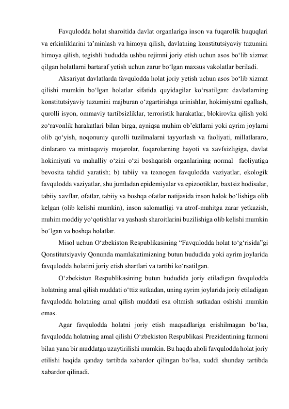 Favqulodda holat sharoitida davlat organlariga inson va fuqarolik huquqlari 
va erkinliklarini taʼminlash va himoya qilish, davlatning konstitutsiyaviy tuzumini 
himoya qilish, tegishli hududda ushbu rejimni joriy etish uchun asos bo‘lib xizmat 
qilgan holatlarni bartaraf yetish uchun zarur bo‘lgan maxsus vakolatlar beriladi.  
Aksariyat davlatlarda favqulodda holat joriy yetish uchun asos bo‘lib xizmat 
qilishi mumkin bo‘lgan holatlar sifatida quyidagilar ko‘rsatilgan: davlatlarning 
konstitutsiyaviy tuzumini majburan o‘zgartirishga urinishlar, hokimiyatni egallash, 
qurolli isyon, ommaviy tartibsizliklar, terroristik harakatlar, blokirovka qilish yoki 
zo‘ravonlik harakatlari bilan birga, ayniqsa muhim obʼektlarni yoki ayrim joylarni 
olib qo‘yish, noqonuniy qurolli tuzilmalarni tayyorlash va faoliyati, millatlararo, 
dinlararo va mintaqaviy mojarolar, fuqarolarning hayoti va xavfsizligiga, davlat 
hokimiyati va mahalliy o‘zini o‘zi boshqarish organlarining normal  faoliyatiga 
bevosita tahdid yaratish; b) tabiiy va texnogen favqulodda vaziyatlar, ekologik 
favqulodda vaziyatlar, shu jumladan epidemiyalar va epizootiklar, baxtsiz hodisalar, 
tabiiy xavflar, ofatlar, tabiiy va boshqa ofatlar natijasida inson halok bo‘lishiga olib 
kelgan (olib kelishi mumkin), inson salomatligi va atrof-muhitga zarar yetkazish, 
muhim moddiy yo‘qotishlar va yashash sharoitlarini buzilishiga olib kelishi mumkin 
bo‘lgan va boshqa holatlar. 
Misol uchun O‘zbekiston Respublikasining “Favqulodda holat to‘g‘risida”gi 
Qonstitutsiyaviy Qonunda mamlakatimizning butun hududida yoki ayrim joylarida 
favqulodda holatini joriy etish shartlari va tartibi ko‘rsatilgan.  
O‘zbekiston Respublikasining butun hududida joriy etiladigan favqulodda 
holatning amal qilish muddati o‘ttiz sutkadan, uning ayrim joylarida joriy etiladigan 
favqulodda holatning amal qilish muddati esa oltmish sutkadan oshishi mumkin 
emas. 
Agar favqulodda holatni joriy etish maqsadlariga erishilmagan bo‘lsa, 
favqulodda holatning amal qilishi O‘zbekiston Respublikasi Prezidentining farmoni 
bilan yana bir muddatga uzaytirilishi mumkin. Bu haqda aholi favqulodda holat joriy 
etilishi haqida qanday tartibda xabardor qilingan bo‘lsa, xuddi shunday tartibda 
xabardor qilinadi. 
