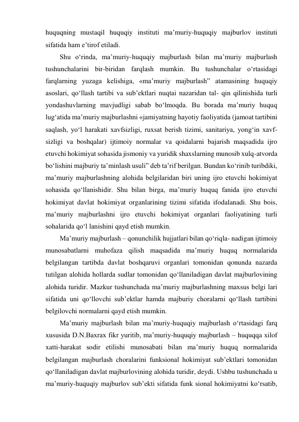 huquqning mustaqil huquqiy instituti maʼmuriy-huquqiy majburlov instituti 
sifatida ham eʼtirof etiladi.  
Shu o‘rinda, maʼmuriy-huquqiy majburlash bilan maʼmuriy majburlash 
tushunchalarini bir-biridan farqlash mumkin. Bu tushunchalar o‘rtasidagi 
farqlarning yuzaga kelishiga, «maʼmuriy majburlash” atamasining huquqiy 
asoslari, qo‘llash tartibi va subʼektlari nuqtai nazaridan tal- qin qilinishida turli 
yondashuvlarning mavjudligi sabab bo‘lmoqda. Bu borada maʼmuriy huquq 
lug‘atida maʼmuriy majburlashni «jamiyatning hayotiy faoliyatida (jamoat tartibini 
saqlash, yo‘l harakati xavfsizligi, ruxsat berish tizimi, sanitariya, yong‘in xavf- 
sizligi va boshqalar) ijtimoiy normalar va qoidalarni bajarish maqsadida ijro 
etuvchi hokimiyat sohasida jismoniy va yuridik shaxslarning munosib xulq-atvorda 
bo‘lishini majburiy taʼminlash usuli” deb taʼrif berilgan. Bundan ko‘rinib turibdiki, 
maʼmuriy majburlashning alohida belgilaridan biri uning ijro etuvchi hokimiyat 
sohasida qo‘llanishidir. Shu bilan birga, maʼmuriy huquq fanida ijro etuvchi 
hokimiyat davlat hokimiyat organlarining tizimi sifatida ifodalanadi. Shu bois, 
maʼmuriy majburlashni ijro etuvchi hokimiyat organlari faoliyatining turli 
sohalarida qo‘l lanishini qayd etish mumkin. 
Maʼmuriy majburlash – qonunchilik hujjatlari bilan qo‘riqla- nadigan ijtimoiy 
munosabatlarni muhofaza qilish maqsadida maʼmuriy huquq normalarida 
belgilangan tartibda davlat boshqaruvi organlari tomonidan qonunda nazarda 
tutilgan alohida hollarda sudlar tomonidan qo‘llaniladigan davlat majburlovining 
alohida turidir. Mazkur tushunchada maʼmuriy majburlashning maxsus belgi lari 
sifatida uni qo‘llovchi subʼektlar hamda majburiy choralarni qo‘llash tartibini 
belgilovchi normalarni qayd etish mumkin.  
Maʼmuriy majburlash bilan maʼmuriy-huquqiy majburlash o‘rtasidagi farq 
xususida D.N.Baxrax fikr yuritib, maʼmuriy-huquqiy majburlash – huquqqa xilof 
xatti-harakat sodir etilishi munosabati bilan maʼmuriy huquq normalarida 
belgilangan majburlash choralarini funksional hokimiyat subʼektlari tomonidan 
qo‘llaniladigan davlat majburlovining alohida turidir, deydi. Ushbu tushunchada u 
maʼmuriy-huquqiy majburlov subʼekti sifatida funk sional hokimiyatni ko‘rsatib, 
