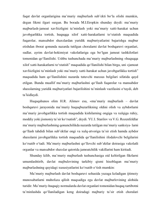 faqat davlat organlarigina maʼmuriy majburlash subʼekti bo‘la olishi mumkin, 
degan fikrni ilgari surgan. Bu borada M.I.Eropkin shunday deydi: maʼmuriy 
majburlash-jamoat xavfsizligini taʼminlash yoki maʼmuriy xatti-harakat uchun 
javobgarlikka tortish, huquqqa xilof xatti-harakatlarni to‘xtatish maqsadida 
fuqarolar, mansabdor shaxslardan yuridik majburiyatlarini bajarishga majbur 
etishdan iborat qonunda nazarda tutilgan choralarni davlat boshqaruvi organlari, 
sudlar, ayrim davlat-hokimiyat vakolatlariga ega bo‘lgan jamoat tashkilotlari 
tomonidan qo‘llanilishi. Ushbu tushunchada maʼmuriy majburlashning «huquqqa 
xilof xatti-harakatlarni to‘xtatish” maqsadida qo‘llanilishi bilan birga, uni «jamoat 
xavfsizligini taʼminlash yoki maʼmuriy xatti-harakat uchun javobgarlikka tortish” 
maqsadida ham qo‘llanilishini nazarda tutuvchi maxsus belgilari sifatida qayd 
etilgan. Bunda muallif maʼmuriy majburlashni qo‘llash fuqarolar va mansabdor 
shaxslarning yuridik majburiyatlari bajarilishini taʼminlash vazifasini o‘taydi, deb 
taʼkidlaydi. 
Huquqshunos olim H.R. Alimov esa, «maʼmuriy majburlash – davlat 
boshqaruvi jarayonida maʼmuriy huquqbuzarlikning oldini olish va aybdorlarni 
maʼmuriy javobgarlikka tortish maqsadida kishilarning ongiga va xulqiga ruhiy, 
moddiy yoki jismoniy taʼsir ko‘rsatish”, deydi. YU.I. Starilov va V.G. Rozenfeldlar 
maʼmuriy majburlashning qonunchilikda nazarda tutilgan maʼmuriy sanksiya- larni 
qo‘llash tahdidi bilan subʼektlar ongi va xulq-atvoriga taʼsir etish hamda aybdor 
shaxslarni javobgarlikka tortish maqsadida qo‘llanilishini ifodalovchi belgilarini 
ko‘rsatib o‘tadi. Maʼmuriy majburlashni qo‘llovchi subʼektlar doirasiga vakolatli 
organlar va mansabdor shaxslar qatorida jamoatchilik vakillarini ham kiritadi. 
Shunday kilib, maʼmuriy majburlash tushunchasiga oid keltirilgan fikrlarni 
umumlashtirib, davlat majbulovining tarkibiy qismi hisoblagan maʼmuriy 
majburlashning quyidagi xususiyatlarini ko‘rsatib o‘tish mumkin: 
Maʼmuriy majburlash davlat boshqaruvi sohasida yuzaga keladigan ijtimoiy 
munosabatlarni muhofaza qilish maqsadiga ega davlat majburlovining alohida 
turidir. Maʼmuriy-huquqiy normalarda davlat organlari tomonidan huquq-tartibotni 
taʼminlashda qo‘llaniladigan keng doiradagi majburiy taʼsir etish choralari 
