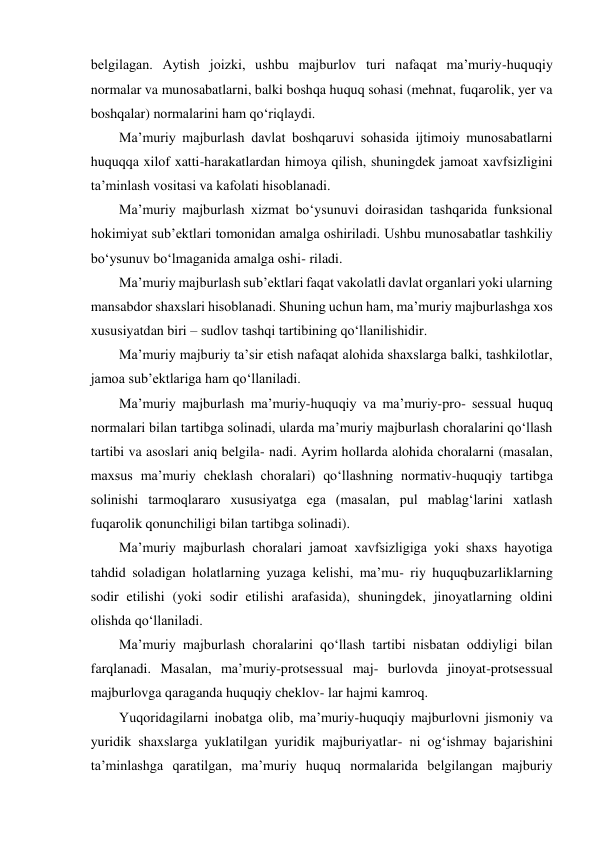 belgilagan. Aytish joizki, ushbu majburlov turi nafaqat maʼmuriy-huquqiy 
normalar va munosabatlarni, balki boshqa huquq sohasi (mehnat, fuqarolik, yer va 
boshqalar) normalarini ham qo‘riqlaydi. 
Maʼmuriy majburlash davlat boshqaruvi sohasida ijtimoiy munosabatlarni 
huquqqa xilof xatti-harakatlardan himoya qilish, shuningdek jamoat xavfsizligini 
taʼminlash vositasi va kafolati hisoblanadi. 
Maʼmuriy majburlash xizmat bo‘ysunuvi doirasidan tashqarida funksional 
hokimiyat subʼektlari tomonidan amalga oshiriladi. Ushbu munosabatlar tashkiliy 
bo‘ysunuv bo‘lmaganida amalga oshi- riladi. 
Maʼmuriy majburlash subʼektlari faqat vakolatli davlat organlari yoki ularning 
mansabdor shaxslari hisoblanadi. Shuning uchun ham, maʼmuriy majburlashga xos 
xususiyatdan biri – sudlov tashqi tartibining qo‘llanilishidir. 
Maʼmuriy majburiy taʼsir etish nafaqat alohida shaxslarga balki, tashkilotlar, 
jamoa subʼektlariga ham qo‘llaniladi. 
Maʼmuriy majburlash maʼmuriy-huquqiy va maʼmuriy-pro- sessual huquq 
normalari bilan tartibga solinadi, ularda maʼmuriy majburlash choralarini qo‘llash 
tartibi va asoslari aniq belgila- nadi. Ayrim hollarda alohida choralarni (masalan, 
maxsus maʼmuriy cheklash choralari) qo‘llashning normativ-huquqiy tartibga 
solinishi tarmoqlararo xususiyatga ega (masalan, pul mablag‘larini xatlash 
fuqarolik qonunchiligi bilan tartibga solinadi). 
Maʼmuriy majburlash choralari jamoat xavfsizligiga yoki shaxs hayotiga 
tahdid soladigan holatlarning yuzaga kelishi, maʼmu- riy huquqbuzarliklarning 
sodir etilishi (yoki sodir etilishi arafasida), shuningdek, jinoyatlarning oldini 
olishda qo‘llaniladi. 
Maʼmuriy majburlash choralarini qo‘llash tartibi nisbatan oddiyligi bilan 
farqlanadi. Masalan, maʼmuriy-protsessual maj- burlovda jinoyat-protsessual 
majburlovga qaraganda huquqiy cheklov- lar hajmi kamroq. 
Yuqoridagilarni inobatga olib, maʼmuriy-huquqiy majburlovni jismoniy va 
yuridik shaxslarga yuklatilgan yuridik majburiyatlar- ni og‘ishmay bajarishini 
taʼminlashga qaratilgan, maʼmuriy huquq normalarida belgilangan majburiy 
