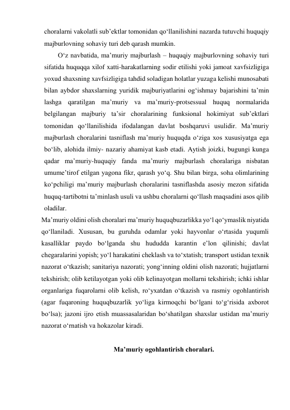 choralarni vakolatli subʼektlar tomonidan qo‘llanilishini nazarda tutuvchi huquqiy 
majburlovning sohaviy turi deb qarash mumkin. 
O‘z navbatida, maʼmuriy majburlash – huquqiy majburlovning sohaviy turi 
sifatida huquqqa xilof xatti-harakatlarning sodir etilishi yoki jamoat xavfsizligiga 
yoxud shaxsning xavfsizligiga tahdid soladigan holatlar yuzaga kelishi munosabati 
bilan aybdor shaxslarning yuridik majburiyatlarini og‘ishmay bajarishini taʼmin 
lashga qaratilgan maʼmuriy va maʼmuriy-protsessual huquq normalarida 
belgilangan majburiy taʼsir choralarining funksional hokimiyat subʼektlari 
tomonidan qo‘llanilishida ifodalangan davlat boshqaruvi usulidir. Maʼmuriy 
majburlash choralarini tasniflash maʼmuriy huquqda o‘ziga xos xususiyatga ega 
bo‘lib, alohida ilmiy- nazariy ahamiyat kasb etadi. Aytish joizki, bugungi kunga 
qadar maʼmuriy-huquqiy fanda maʼmuriy majburlash choralariga nisbatan 
umumeʼtirof etilgan yagona fikr, qarash yo‘q. Shu bilan birga, soha olimlarining 
ko‘pchiligi maʼmuriy majburlash choralarini tasniflashda asosiy mezon sifatida 
huquq-tartibotni taʼminlash usuli va ushbu choralarni qo‘llash maqsadini asos qilib 
oladilar. 
Maʼmuriy oldini olish choralari maʼmuriy huquqbuzarlikka yo‘l qo‘ymaslik niyatida 
qo‘llaniladi. Xususan, bu guruhda odamlar yoki hayvonlar o‘rtasida yuqumli 
kasalliklar paydo bo‘lganda shu hududda karantin eʼlon qilinishi; davlat 
chegaralarini yopish; yo‘l harakatini cheklash va to‘xtatish; transport ustidan texnik 
nazorat o‘tkazish; sanitariya nazorati; yong‘inning oldini olish nazorati; hujjatlarni 
tekshirish; olib ketilayotgan yoki olib kelinayotgan mollarni tekshirish; ichki ishlar 
organlariga fuqarolarni olib kelish, ro‘yxatdan o‘tkazish va rasmiy ogohlantirish 
(agar fuqaroning huquqbuzarlik yo‘liga kirmoqchi bo‘lgani to‘g‘risida axborot 
bo‘lsa); jazoni ijro etish muassasalaridan bo‘shatilgan shaxslar ustidan maʼmuriy 
nazorat o‘rnatish va hokazolar kiradi. 
 
Maʼmuriy ogohlantirish choralari. 
 
