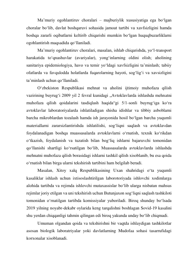 Maʼmuriy ogohlantiruv choralari – majburiylik xususiyatiga ega bo‘lgan 
choralar bo‘lib, davlat boshqaruvi sohasida jamoat tartibi va xavfsizligini hamda 
boshqa zararli oqibatlarni keltirib chiqarishi mumkin bo‘lgan huquqbuzarliklarni 
ogohlantirish maqsadida qo‘llaniladi. 
Maʼmuriy ogohlantiruv choralari, masalan, ishlab chiqarishda, yo‘l-transport 
harakatida to‘qnashuvlar (avariyalar), yong‘inlarning oldini olish; aholining 
sanitariya epidemiologiya, havo va temir yo‘ldagi xavfsizligini taʼminlash; tabiiy 
ofatlarda va favqulodda holatlarda fuqarolarning hayoti, sog‘lig‘i va xavsizligini 
taʼminlash uchun qo‘llaniladi. 
O‘zbekiston Respublikasi mehnat va aholini ijtimoiy muhofaza qilish 
vazirining buyrug‘i 2009 yil 2 fevral kunidagi „Avtoklavlarda ishlashda mehnatni 
muhofaza qilish qoidalarini tasdiqlash haqida“gi 5/1-sonli buyrug‘iga ko‘ra 
avtoklavlar laboratoriyalarda ishlatiladigan shisha idishlar va tibbiy asboblarni 
barcha mikroblardan tozalash hamda ish jarayonida hosil bo‘lgan barcha yuqumli 
materiallarni zararsizlantirishda ishlatilishi, sog‘liqni saqlash va avtoklavdan 
foydalanadigan boshqa muassasalarda avtoklavlarni o‘rnatish, texnik ko‘rikdan 
o‘tkazish, foydalanish va tuzatish bilan bog‘liq ishlarni bajaruvchi tomonidan 
qo‘llanishi shartligi ko‘rsatilgan bo‘lib, Muassasalarda avtoklavlarda ishlashda 
mehnatni muhofaza qilish borasidagi ishlarni tashkil qilish xisoblanib, bu esa qoida 
o‘rnatish bilan birga ularni tekshirish tartibini ham belgilab beradi. 
Masalan, Xitoy xalq Respublikasining Uxan shahridagi o‘ta yuqumli 
kasaliklar ishlash uchun ixtisoslashtirilgan laborotoriyada ishlovchi xodimlarga 
alohida tartibda va rejimda ishlovchi mutaxassislar bo‘lib ularga nisbatan mahsus 
rejimlar joriy etilgan va uni tekshirish uchun Butunjaxon sog‘liqni saqlash tashkiloti 
tomonidan o‘rnatilgan tartibda komissiyalar yuboriladi. Biroq shunday bo‘lsada 
2019 yilning noyabr-dekabr oylarida keng tarqalishni boshlagan Sovid-19 kasalini 
shu yerdan chiqqanligi tahmin qilingan edi biroq yakunda unday bo‘lib chiqmadi. 
Umuman olgandan qoida va tekshirishni bir vaqtda ishlaydigan tashkilotlar 
asosan biologik laboratriyalar yoki davlatlarning Mudofaa sohasi tasarrufidagi 
korxonalar xisoblanadi. 
