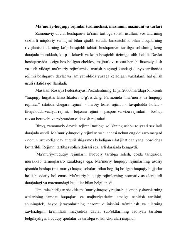  
Maʼmuriy-huquqiy rejimlar tushunchasi, mazmuni, mazmuni va turlari 
Zamonaviy davlat boshqaruvi taʼsirni tartibga solish usullari, vositalarining 
sezilarli miqdoriy va hajmi bilan ajralib turadi. Jamoatchilik bilan aloqalarning 
rivojlanishi ularning ko‘p bosqichli tabiati boshqaruvni tartibga solishning keng 
darajada murakkab, ko‘p o‘lchovli va ko‘p bosqichli tizimiga olib keladi. Davlat 
boshqaruvida o‘ziga hos bo‘lgan cheklov, majburlov, ruxsat berish, litsenziyalash 
va turli xildagi maʼmuriy rejimlarni o‘rnatish bugungi kundagi dunyo tartibotida 
rejimli boshqaruv davlat va jamiyat oldida yuzaga keladigan vazifalarni hal qilish 
usuli sifatida qo‘llaniladi. 
Masalan, Rossiya Federatsiyasi Prezidentining 15 yil 2000 martdagi 511-sonli 
“huquqiy hujjatlar klassifikatori to‘g‘risida”gi Farmonida “maʼmuriy va huquqiy 
rejimlar” sifatida chegara rejimi; - harbiy holat rejimi; - favqulodda holat; - 
favqulodda vaziyat rejimi; – bojxona rejimi; – pasport va viza rejimlari; - boshqa 
ruxsat beruvchi va ro‘yxatdan o‘tkazish rejimlari.  
Biroq, zamonaviy davrda rejimni tartibga solishning ushbu ro‘yxati sezilarli 
darajada oshdi. Maʼmuriy-huquqiy rejimlar tushunchasi uchun eng dolzarb maqsad 
- qonun ustuvorligi davlat qurilishiga mos keladigan sifat jihatidan yangi bosqichga 
ko‘tarildi. Rejimni tartibga solish doirasi sezilarli darajada kengaydi. 
 Maʼmuriy-huquqiy rejimlarni huquqiy tartibga solish, qoida tariqasida, 
murakkab tarmoqlararo xarakterga ega. Maʼmuriy huquqiy rejimlarning asosiy 
qismida boshqa (maʼmuriy) huquq sohalari bilan bog‘liq bo‘lgan huquqiy hujjatlar 
bo‘lishi odatiy hol emas. Maʼmuriy-huquqiy rejimlarning normativ asoslari turli 
darajadagi va mazmundagi hujjatlar bilan belgilanadi. 
Umumlashtirilgan shaklda maʼmuriy-huquqiy rejim-bu jismoniy shaxslarning 
o‘zlarining jamoat huquqlari va majburiyatlarini amalga oshirish tartibini, 
shuningdek, hayot jarayonlarining nazorat qilinishini taʼminlash va ularning 
xavfsizligini taʼminlash maqsadida davlat subʼektlarining faoliyati tartibini 
belgilaydigan huquqiy qoidalar va tartibga solish choralari majmui. 
