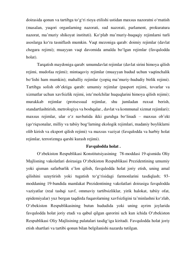 doirasida qonun va tartibga to‘g‘ri rioya etilishi ustidan maxsus nazoratni o‘rnatish 
(masalan, yuqori organlarning nazorati, sud nazorati, parlament, prokuratura 
nazorat, maʼmuriy shikoyat instituti). Ko‘plab maʼmuriy-huquqiy rejimlarni turli 
asoslarga ko‘ra tasniflash mumkin. Vaqt mezoniga qarab: doimiy rejimlar (davlat 
chegara rejimi); muayyan vaqt davomida amalda bo‘lgan rejimlar (favqulodda 
holat). 
Tarqatish maydoniga qarab: umumdavlat rejimlar (davlat sirini himoya qilish 
rejimi, mudofaa rejimi); mintaqaviy rejimlar (muayyan hudud uchun vaqtinchalik 
bo‘lishi ham mumkin); mahalliy rejimlar (yopiq maʼmuriy-hududiy birlik rejimi). 
Tartibga solish obʼektiga qarab: umumiy rejimlar (pasport rejimi, tovarlar va 
xizmatlar uchun xavfsizlik rejimi, isteʼmolchilar huquqlarini himoya qilish rejimi); 
murakkab 
rejimlar 
(protsessual 
rejimlar, 
shu 
jumladan 
ruxsat 
berish, 
standartlashtirish, metrologiya va boshqalar., davlat va kommunal xizmat rejimlari); 
maxsus rejimlar, ular o‘z navbatida ikki guruhga bo‘linadi – maxsus obʼekt 
(qo‘riqxonalar, milliy va tabiiy bog‘larning ekologik rejimlari, madaniy boyliklarni 
olib kirish va eksport qilish rejimi) va maxsus vaziyat (favqulodda va harbiy holat 
rejimlar, terrorizmga qarshi kurash rejimi). 
Favqulodda holat . 
O‘zbekiston Respublikasi Konstitutsiyasining  78-moddasi 19-qismida Oliy 
Majlisning vakolatlari doirasiga O‘zbekiston Respublikasi Prezidentining umumiy 
yoki qisman safarbarlik eʼlon qilish, favqulodda holat joriy etish, uning amal 
qilishini uzaytirish yoki tugatish to‘g‘risidagi farmonlarini tasdiqlash; 93-
moddaning 19-bandida mamlakat Prezidentining vakolatlari doirasiga favqulodda 
vaziyatlar (real tashqi xavf, ommaviy tartibsizliklar, yirik halokat, tabiiy ofat, 
epidemiyalar) yuz bergan taqdirda fuqarolarning xavfsizligini taʼminlashni ko‘zlab, 
O‘zbekiston Respublikasining butun hududida yoki uning ayrim joylarida 
favqulodda holat joriy etadi va qabul qilgan qarorini uch kun ichida O‘zbekiston 
Respublikasi Oliy Majlisining palatalari tasdig‘iga kiritadi. Favqulodda holat joriy 
etish shartlari va tartibi qonun bilan belgilanishi nazarda tutilgan. 

