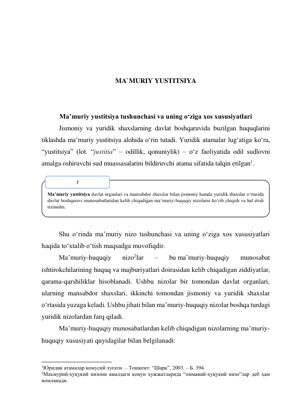  
 
 
 
 
MA`MURIY YUSTITSIYA 
 
 
Maʼmuriy yustitsiya tushunchasi va uning o‘ziga xos xususiyatlari 
Jismoniy va yuridik shaxslarning davlat boshqaruvida buzilgan huquqlarini 
tiklashda maʼmuriy yustitsiya alohida o‘rin tutadi. Yuridik atamalar lug‘atiga ko‘ra, 
“yustitsiya” (lot. “justitia” – odillik, qonuniylik) – o‘z faoliyatida odil sudlovni 
amalga oshiruvchi sud muassasalarini bildiruvchi atama sifatida talqin etilgan1. 
 
 
 
 
 
Shu o‘rinda maʼmuriy nizo tushunchasi va uning o‘ziga xos xususiyatlari 
haqida to‘xtalib o‘tish maqsadga muvofiqdir.  
Maʼmuriy-huquqiy 
nizo2lar 
– 
bu maʼmuriy-huquqiy 
munosabat 
ishtirokchilarining huquq va majburiyatlari doirasidan kelib chiqadigan ziddiyatlar, 
qarama-qarshiliklar hisoblanadi. Ushbu nizolar bir tomondan davlat organlari, 
ularning mansabdor shaxslari, ikkinchi tomondan jismoniy va yuridik shaxslar 
o‘rtasida yuzaga keladi. Ushbu jihati bilan maʼmuriy-huquqiy nizolar boshqa turdagi 
yuridik nizolardan farq qiladi.  
Maʼmuriy-huquqiy munosabatlardan kelib chiqadigan nizolarning maʼmuriy-
huquqiy xususiyati quyidagilar bilan belgilanadi:  
                                                           
1Юридик атамалар қомусий луғати. – Тошкент: “Шарқ”, 2003. – Б. 394.  
2Маъмурий-ҳуқуқий низони амалдаги қонун ҳужжатларида “оммавий-ҳуқуқий низо”лар деб ҳам 
номланади.  
 
 
Maʼmuriy yustitsiya davlat organlari va mansabdor shaxslar bilan jismoniy hamda yuridik shaxslar o‘rtasida 
davlat boshqaruvi munosabatlaridan kelib chiqadigan maʼmuriy-huquqiy nizolarni ko‘rib chiqish va hal etish 
tizimidir. 
! 
