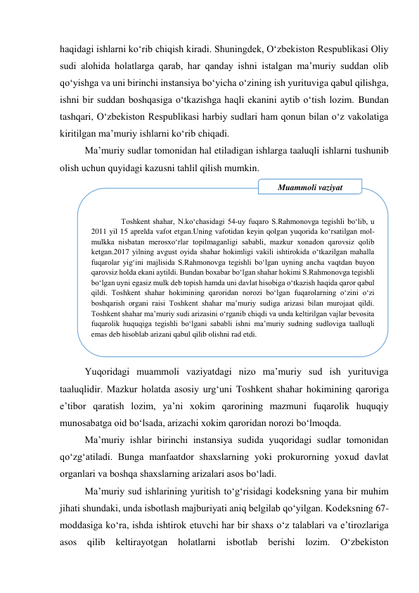 
haqidagi ishlarni ko‘rib chiqish kiradi. Shuningdek, O‘zbekiston Respublikasi Oliy 
sudi alohida holatlarga qarab, har qanday ishni istalgan maʼmuriy suddan olib 
qo‘yishga va uni birinchi instansiya bo‘yicha o‘zining ish yurituviga qabul qilishga, 
ishni bir suddan boshqasiga o‘tkazishga haqli ekanini aytib o‘tish lozim. Bundan 
tashqari, O‘zbekiston Respublikasi harbiy sudlari ham qonun bilan o‘z vakolatiga 
kiritilgan maʼmuriy ishlarni ko‘rib chiqadi. 
Maʼmuriy sudlar tomonidan hal etiladigan ishlarga taaluqli ishlarni tushunib 
olish uchun quyidagi kazusni tahlil qilish mumkin.  
 
 
 
 
 
 
 
 
 
 
 
Yuqoridagi muammoli vaziyatdagi nizo maʼmuriy sud ish yurituviga 
taaluqlidir. Mazkur holatda asosiy urg‘uni Toshkent shahar hokimining qaroriga 
eʼtibor qaratish lozim, yaʼni xokim qarorining mazmuni fuqarolik huquqiy 
munosabatga oid bo‘lsada, arizachi xokim qaroridan norozi bo‘lmoqda.  
Maʼmuriy ishlar birinchi instansiya sudida yuqoridagi sudlar tomonidan 
qo‘zg‘atiladi. Bunga manfaatdor shaxslarning yoki prokurorning yoxud davlat 
organlari va boshqa shaxslarning arizalari asos bo‘ladi. 
Maʼmuriy sud ishlarining yuritish to‘g‘risidagi kodeksning yana bir muhim 
jihati shundaki, unda isbotlash majburiyati aniq belgilab qo‘yilgan. Kodeksning 67-
moddasiga ko‘ra, ishda ishtirok etuvchi har bir shaxs o‘z talablari va eʼtirozlariga 
asos 
qilib keltirayotgan 
holatlarni 
isbotlab berishi lozim. 
O‘zbekiston 
 
Toshkent shahar, N.ko‘chasidagi 54-uy fuqaro S.Rahmonovga tegishli bo‘lib, u 
2011 yil 15 aprelda vafot etgan.Uning vafotidan keyin qolgan yuqorida ko‘rsatilgan mol-
mulkka nisbatan merosxo‘rlar topilmaganligi sababli, mazkur xonadon qarovsiz qolib 
ketgan.2017 yilning avgust oyida shahar hokimligi vakili ishtirokida o‘tkazilgan mahalla 
fuqarolar yig‘ini majlisida S.Rahmonovga tegishli bo‘lgan uyning ancha vaqtdan buyon 
qarovsiz holda ekani aytildi. Bundan boxabar bo‘lgan shahar hokimi S.Rahmonovga tegishli 
bo‘lgan uyni egasiz mulk deb topish hamda uni davlat hisobiga o‘tkazish haqida qaror qabul 
qildi. Toshkent shahar hokimining qaroridan norozi bo‘lgan fuqarolarning o‘zini o‘zi 
boshqarish organi raisi Toshkent shahar maʼmuriy sudiga arizasi bilan murojaat qildi. 
Toshkent shahar maʼmuriy sudi arizasini o‘rganib chiqdi va unda keltirilgan vajlar bevosita 
fuqarolik huquqiga tegishli bo‘lgani sababli ishni maʼmuriy sudning sudloviga taalluqli 
emas deb hisoblab arizani qabul qilib olishni rad etdi. 
Muammoli vaziyat 
