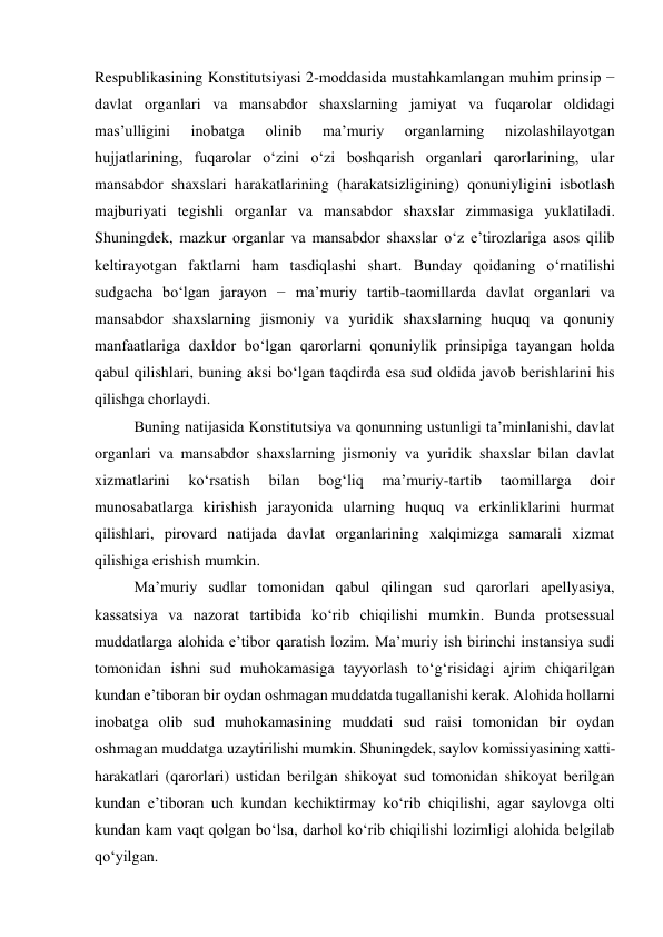  
Respublikasining Konstitutsiyasi 2-moddasida mustahkamlangan muhim prinsip − 
davlat organlari va mansabdor shaxslarning jamiyat va fuqarolar oldidagi 
masʼulligini 
inobatga 
olinib 
maʼmuriy 
organlarning 
nizolashilayotgan 
hujjatlarining, fuqarolar o‘zini o‘zi boshqarish organlari qarorlarining, ular 
mansabdor shaxslari harakatlarining (harakatsizligining) qonuniyligini isbotlash 
majburiyati tegishli organlar va mansabdor shaxslar zimmasiga yuklatiladi. 
Shuningdek, mazkur organlar va mansabdor shaxslar o‘z eʼtirozlariga asos qilib 
keltirayotgan faktlarni ham tasdiqlashi shart. Bunday qoidaning o‘rnatilishi 
sudgacha bo‘lgan jarayon − maʼmuriy tartib-taomillarda davlat organlari va 
mansabdor shaxslarning jismoniy va yuridik shaxslarning huquq va qonuniy 
manfaatlariga daxldor bo‘lgan qarorlarni qonuniylik prinsipiga tayangan holda 
qabul qilishlari, buning aksi bo‘lgan taqdirda esa sud oldida javob berishlarini his 
qilishga chorlaydi.  
Buning natijasida Konstitutsiya va qonunning ustunligi taʼminlanishi, davlat 
organlari va mansabdor shaxslarning jismoniy va yuridik shaxslar bilan davlat 
xizmatlarini 
ko‘rsatish 
bilan 
bog‘liq 
maʼmuriy-tartib 
taomillarga 
doir 
munosabatlarga kirishish jarayonida ularning huquq va erkinliklarini hurmat 
qilishlari, pirovard natijada davlat organlarining xalqimizga samarali xizmat 
qilishiga erishish mumkin. 
Maʼmuriy sudlar tomonidan qabul qilingan sud qarorlari apellyasiya, 
kassatsiya va nazorat tartibida ko‘rib chiqilishi mumkin. Bunda protsessual 
muddatlarga alohida eʼtibor qaratish lozim. Maʼmuriy ish birinchi instansiya sudi 
tomonidan ishni sud muhokamasiga tayyorlash to‘g‘risidagi ajrim chiqarilgan 
kundan eʼtiboran bir oydan oshmagan muddatda tugallanishi kerak. Alohida hollarni 
inobatga olib sud muhokamasining muddati sud raisi tomonidan bir oydan 
oshmagan muddatga uzaytirilishi mumkin. Shuningdek, saylov komissiyasining xatti-
harakatlari (qarorlari) ustidan berilgan shikoyat sud tomonidan shikoyat berilgan 
kundan eʼtiboran uch kundan kechiktirmay ko‘rib chiqilishi, agar saylovga olti 
kundan kam vaqt qolgan bo‘lsa, darhol ko‘rib chiqilishi lozimligi alohida belgilab 
qo‘yilgan. 
