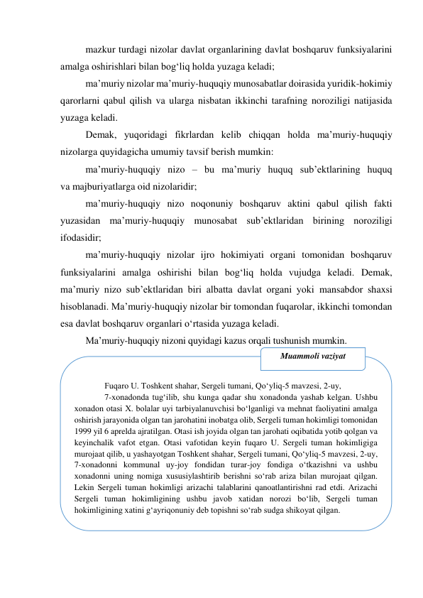  
mazkur turdagi nizolar davlat organlarining davlat boshqaruv funksiyalarini 
amalga oshirishlari bilan bog‘liq holda yuzaga keladi;  
maʼmuriy nizolar maʼmuriy-huquqiy munosabatlar doirasida yuridik-hokimiy 
qarorlarni qabul qilish va ularga nisbatan ikkinchi tarafning noroziligi natijasida 
yuzaga keladi.  
Demak, yuqoridagi fikrlardan kelib chiqqan holda maʼmuriy-huquqiy 
nizolarga quyidagicha umumiy tavsif berish mumkin:  
maʼmuriy-huquqiy nizo – bu maʼmuriy huquq subʼektlarining huquq  
va majburiyatlarga oid nizolaridir;  
maʼmuriy-huquqiy nizo noqonuniy boshqaruv aktini qabul qilish fakti 
yuzasidan maʼmuriy-huquqiy munosabat subʼektlaridan birining noroziligi 
ifodasidir;  
maʼmuriy-huquqiy nizolar ijro hokimiyati organi tomonidan boshqaruv 
funksiyalarini amalga oshirishi bilan bog‘liq holda vujudga keladi. Demak, 
maʼmuriy nizo subʼektlaridan biri albatta davlat organi yoki mansabdor shaxsi 
hisoblanadi. Maʼmuriy-huquqiy nizolar bir tomondan fuqarolar, ikkinchi tomondan 
esa davlat boshqaruv organlari o‘rtasida yuzaga keladi.  
Maʼmuriy-huquqiy nizoni quyidagi kazus orqali tushunish mumkin. 
 
 
 
 
 
 
 
 
 
 
 
 
 
Fuqaro U. Toshkent shahar, Sergeli tumani, Qo‘yliq-5 mavzesi, 2-uy,  
7-xonadonda tug‘ilib, shu kunga qadar shu xonadonda yashab kelgan. Ushbu 
xonadon otasi X. bolalar uyi tarbiyalanuvchisi bo‘lganligi va mehnat faoliyatini amalga 
oshirish jarayonida olgan tan jarohatini inobatga olib, Sergeli tuman hokimligi tomonidan 
1999 yil 6 aprelda ajratilgan. Otasi ish joyida olgan tan jarohati oqibatida yotib qolgan va 
keyinchalik vafot etgan. Otasi vafotidan keyin fuqaro U. Sergeli tuman hokimligiga 
murojaat qilib, u yashayotgan Toshkent shahar, Sergeli tumani, Qo‘yliq-5 mavzesi, 2-uy, 
7-xonadonni kommunal uy-joy fondidan turar-joy fondiga o‘tkazishni va ushbu 
xonadonni uning nomiga xususiylashtirib berishni so‘rab ariza bilan murojaat qilgan. 
Lekin Sergeli tuman hokimligi arizachi talablarini qanoatlantirishni rad etdi. Arizachi 
Sergeli tuman hokimligining ushbu javob xatidan norozi bo‘lib, Sergeli tuman 
hokimligining xatini g‘ayriqonuniy deb topishni so‘rab sudga shikoyat qilgan. 
Muammoli vaziyat 

