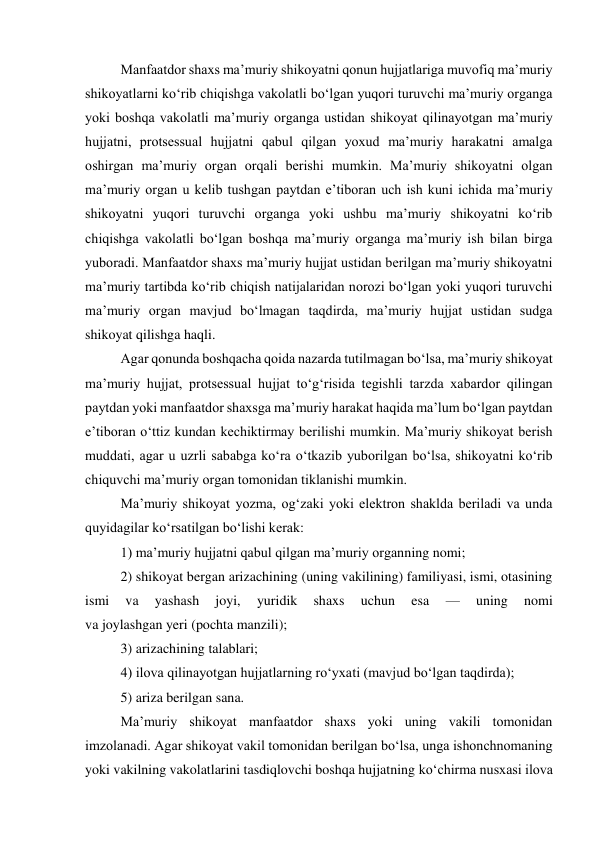  
Manfaatdor shaxs maʼmuriy shikoyatni qonun hujjatlariga muvofiq maʼmuriy 
shikoyatlarni ko‘rib chiqishga vakolatli bo‘lgan yuqori turuvchi maʼmuriy organga 
yoki boshqa vakolatli maʼmuriy organga ustidan shikoyat qilinayotgan maʼmuriy 
hujjatni, protsessual hujjatni qabul qilgan yoxud maʼmuriy harakatni amalga 
oshirgan maʼmuriy organ orqali berishi mumkin. Maʼmuriy shikoyatni olgan 
maʼmuriy organ u kelib tushgan paytdan eʼtiboran uch ish kuni ichida maʼmuriy 
shikoyatni yuqori turuvchi organga yoki ushbu maʼmuriy shikoyatni ko‘rib 
chiqishga vakolatli bo‘lgan boshqa maʼmuriy organga maʼmuriy ish bilan birga 
yuboradi. Manfaatdor shaxs maʼmuriy hujjat ustidan berilgan maʼmuriy shikoyatni 
maʼmuriy tartibda ko‘rib chiqish natijalaridan norozi bo‘lgan yoki yuqori turuvchi 
maʼmuriy organ mavjud bo‘lmagan taqdirda, maʼmuriy hujjat ustidan sudga 
shikoyat qilishga haqli. 
Agar qonunda boshqacha qoida nazarda tutilmagan bo‘lsa, maʼmuriy shikoyat 
maʼmuriy hujjat, protsessual hujjat to‘g‘risida tegishli tarzda xabardor qilingan 
paytdan yoki manfaatdor shaxsga maʼmuriy harakat haqida maʼlum bo‘lgan paytdan 
eʼtiboran o‘ttiz kundan kechiktirmay berilishi mumkin. Maʼmuriy shikoyat berish 
muddati, agar u uzrli sababga ko‘ra o‘tkazib yuborilgan bo‘lsa, shikoyatni ko‘rib 
chiquvchi maʼmuriy organ tomonidan tiklanishi mumkin. 
Maʼmuriy shikoyat yozma, og‘zaki yoki elektron shaklda beriladi va unda 
quyidagilar ko‘rsatilgan bo‘lishi kerak: 
1) maʼmuriy hujjatni qabul qilgan maʼmuriy organning nomi; 
2) shikoyat bergan arizachining (uning vakilining) familiyasi, ismi, otasining 
ismi 
va 
yashash 
joyi, 
yuridik 
shaxs 
uchun 
esa 
— 
uning 
nomi  
va joylashgan yeri (pochta manzili); 
3) arizachining talablari; 
4) ilova qilinayotgan hujjatlarning ro‘yxati (mavjud bo‘lgan taqdirda); 
5) ariza berilgan sana. 
Maʼmuriy shikoyat manfaatdor shaxs yoki uning vakili tomonidan 
imzolanadi. Agar shikoyat vakil tomonidan berilgan bo‘lsa, unga ishonchnomaning 
yoki vakilning vakolatlarini tasdiqlovchi boshqa hujjatning ko‘chirma nusxasi ilova 
