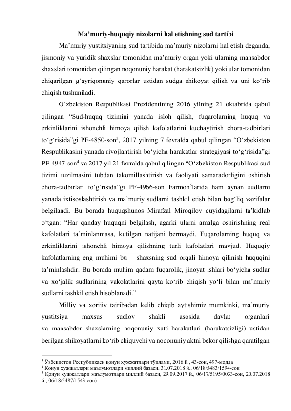  
Maʼmuriy-huquqiy nizolarni hal etishning sud tartibi 
Maʼmuriy yustitsiyaning sud tartibida maʼmuriy nizolarni hal etish deganda, 
jismoniy va yuridik shaxslar tomonidan maʼmuriy organ yoki ularning mansabdor 
shaxslari tomonidan qilingan noqonuniy harakat (harakatsizlik) yoki ular tomonidan 
chiqarilgan g‘ayriqonuniy qarorlar ustidan sudga shikoyat qilish va uni ko‘rib 
chiqish tushuniladi.  
O‘zbekiston Respublikasi Prezidentining 2016 yilning 21 oktabrida qabul 
qilingan “Sud-huquq tizimini yanada isloh qilish, fuqarolarning huquq va 
erkinliklarini ishonchli himoya qilish kafolatlarini kuchaytirish chora-tadbirlari 
to‘g‘risida”gi PF-4850-son3, 2017 yilning 7 fevralda qabul qilingan “O‘zbekiston 
Respublikasini yanada rivojlantirish bo‘yicha harakatlar strategiyasi to‘g‘risida”gi 
PF-4947-son4 va 2017 yil 21 fevralda qabul qilingan “O‘zbekiston Respublikasi sud 
tizimi tuzilmasini tubdan takomillashtirish va faoliyati samaradorligini oshirish 
chora-tadbirlari to‘g‘risida”gi PF-4966-son Farmon5larida ham aynan sudlarni 
yanada ixtisoslashtirish va maʼmuriy sudlarni tashkil etish bilan bog‘liq vazifalar 
belgilandi. Bu borada huquqshunos Mirafzal Miroqilov quyidagilarni taʼkidlab 
o‘tgan: “Har qanday huquqni belgilash, agarki ularni amalga oshirishning real 
kafolatlari taʼminlanmasa, kutilgan natijani bermaydi. Fuqarolarning huquq va 
erkinliklarini ishonchli himoya qilishning turli kafolatlari mavjud. Huquqiy 
kafolatlarning eng muhimi bu – shaxsning sud orqali himoya qilinish huquqini 
taʼminlashdir. Bu borada muhim qadam fuqarolik, jinoyat ishlari bo‘yicha sudlar  
va xo‘jalik sudlarining vakolatlarini qayta ko‘rib chiqish yo‘li bilan maʼmuriy 
sudlarni tashkil etish hisoblanadi.” 
Milliy va xorijiy tajribadan kelib chiqib aytishimiz mumkinki, maʼmuriy 
yustitsiya 
maxsus 
sudlov 
shakli 
asosida 
davlat 
organlari  
va mansabdor shaxslarning noqonuniy xatti-harakatlari (harakatsizligi) ustidan 
berilgan shikoyatlarni ko‘rib chiquvchi va noqonuniy aktni bekor qilishga qaratilgan 
                                                           
3 Ўзбекистон Республикаси қонун ҳужжатлари тўплами, 2016 й., 43-сон, 497-модда 
4 Қонун ҳужжатлари маълумотлари миллий базаси, 31.07.2018 й., 06/18/5483/1594-сон 
5 Қонун ҳужжатлари маълумотлари миллий базаси, 29.09.2017 й., 06/17/5195/0033-сон, 20.07.2018 
й., 06/18/5487/1543-сон) 
