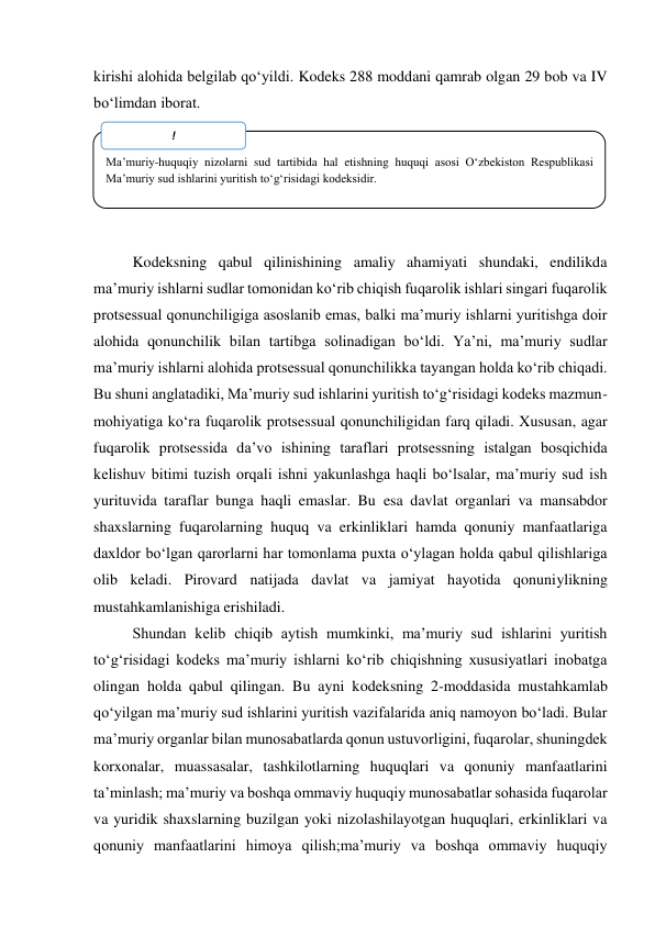  
kirishi alohida belgilab qo‘yildi. Kodeks 288 moddani qamrab olgan 29 bob va IV 
bo‘limdan iborat.  
 
 
 
 
 
Kodeksning qabul qilinishining amaliy ahamiyati shundaki, endilikda 
maʼmuriy ishlarni sudlar tomonidan ko‘rib chiqish fuqarolik ishlari singari fuqarolik 
protsessual qonunchiligiga asoslanib emas, balki maʼmuriy ishlarni yuritishga doir 
alohida qonunchilik bilan tartibga solinadigan bo‘ldi. Yaʼni, maʼmuriy sudlar 
maʼmuriy ishlarni alohida protsessual qonunchilikka tayangan holda ko‘rib chiqadi. 
Bu shuni anglatadiki, Maʼmuriy sud ishlarini yuritish to‘g‘risidagi kodeks mazmun-
mohiyatiga ko‘ra fuqarolik protsessual qonunchiligidan farq qiladi. Xususan, agar 
fuqarolik protsessida daʼvo ishining taraflari protsessning istalgan bosqichida 
kelishuv bitimi tuzish orqali ishni yakunlashga haqli bo‘lsalar, maʼmuriy sud ish 
yurituvida taraflar bunga haqli emaslar. Bu esa davlat organlari va mansabdor 
shaxslarning fuqarolarning huquq va erkinliklari hamda qonuniy manfaatlariga 
daxldor bo‘lgan qarorlarni har tomonlama puxta o‘ylagan holda qabul qilishlariga 
olib keladi. Pirovard natijada davlat va jamiyat hayotida qonuniylikning 
mustahkamlanishiga erishiladi. 
Shundan kelib chiqib aytish mumkinki, maʼmuriy sud ishlarini yuritish 
to‘g‘risidagi kodeks maʼmuriy ishlarni ko‘rib chiqishning xususiyatlari inobatga 
olingan holda qabul qilingan. Bu ayni kodeksning 2-moddasida mustahkamlab 
qo‘yilgan maʼmuriy sud ishlarini yuritish vazifalarida aniq namoyon bo‘ladi. Bular 
maʼmuriy organlar bilan munosabatlarda qonun ustuvorligini, fuqarolar, shuningdek 
korxonalar, muassasalar, tashkilotlarning huquqlari va qonuniy manfaatlarini 
taʼminlash; maʼmuriy va boshqa ommaviy huquqiy munosabatlar sohasida fuqarolar 
va yuridik shaxslarning buzilgan yoki nizolashilayotgan huquqlari, erkinliklari va 
qonuniy manfaatlarini himoya qilish;maʼmuriy va boshqa ommaviy huquqiy 
 
 
Maʼmuriy-huquqiy nizolarni sud tartibida hal etishning huquqi asosi O‘zbekiston Respublikasi 
Maʼmuriy sud ishlarini yuritish to‘g‘risidagi kodeksidir. 
 
! 
