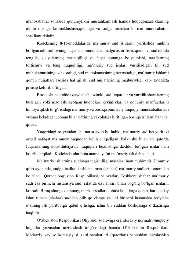  
munosabatlar sohasida qonuniylikni mustahkamlash hamda huquqbuzarliklarning 
oldini olishga ko‘maklashish;qonunga va sudga nisbatan hurmat munosabatini 
shakllantirishdir. 
Kodeksning 8-16-moddalarida maʼmuriy sud ishlarini yuritishda muhim 
bo‘lgan odil sudlovning faqat sud tomonidan amalga oshirilishi, qonun va sud oldida 
tenglik, sudyalarning mustaqilligi va faqat qonunga bo‘ysunishi, taraflarning 
tortishuvi va teng huquqliligi, maʼmuriy sud ishlari yuritiladigan til, sud 
muhokamasining oshkoraligi, sud muhokamasining bevositaligi, maʼmuriy ishlarni 
qonun hujjatlari asosida hal qilish, sud hujjatlarining majburiyligi kabi to‘qqizta 
prinsip keltirib o‘tilgan.  
Biroq, shuni alohida qayd etish lozimki, sud fuqarolar va yuridik shaxslarning 
buzilgan yoki nizolashilayotgan huquqlari, erkinliklari va qonuniy manfaatlarini 
himoya qilish to‘g‘risidagi maʼmuriy va boshqa ommaviy huquqiy munosabatlardan 
yuzaga keladigan, qonun bilan o‘zining vakolatiga kiritilgan boshqa ishlarni ham hal 
qiladi. 
Yuqoridagi ro‘yxatdan shu narsa ayon bo‘ladiki, maʼmuriy sud ish yurituvi 
orqali nafaqat maʼmuriy huquqdan kelib chiqadigan, balki shu bilan bir qatorda 
fuqarolarning konstitutsiyaviy huquqlari buzilishiga daxldor bo‘lgan ishlar ham 
ko‘rib chiqiladi. Kodeksda ular bitta atama, yaʼni maʼmuriy ish deb ataladi. 
Maʼmuriy ishlarning sudlovga tegishliligi masalasi ham muhimdir. Umumiy 
qilib aytganda, sudga taalluqli ishlar tuman (shahar) maʼmuriy sudlari tomonidan 
ko‘riladi. Qoraqalpog‘iston Respublikasi, viloyatlar, Toshkent shahar maʼmuriy 
sudi esa birinchi instansiya sudi sifatida davlat siri bilan bog‘liq bo‘lgan ishlarni 
ko‘radi. Biroq shunga qaramay, mazkur sudlar alohida holatlarga qarab, har qanday 
ishni tuman (shahar) sudidan olib qo‘yishga va uni birinchi instansiya bo‘yicha 
o‘zining ish yurituviga qabul qilishga, ishni bir suddan boshqasiga o‘tkazishga 
haqlidir. 
O‘zbekiston Respublikasi Oliy sudi sudloviga esa idoraviy normativ-huquqiy 
hujjatlar yuzasidan nizolashish to‘g‘risidagi hamda O‘zbekiston Respublikasi 
Markaziy saylov komissiyasi xatti-harakatlari (qarorlari) yuzasidan nizolashish 
