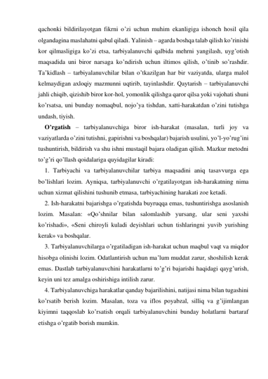 qachonki bildirilayotgan fikrni o’zi uchun muhim ekanligiga ishonch hosil qila 
olgandagina maslahatni qabul qiladi. Yalinish – agarda boshqa talab qilish ko’rinishi 
kor qilmasligiga ko’zi etsa, tarbiyalanuvchi qalbida mehrni yangilash, uyg’otish 
maqsadida uni biror narsaga ko’ndirish uchun iltimos qilish, o’tinib so’rashdir. 
Ta’kidlash – tarbiyalanuvchilar bilan o’tkazilgan har bir vaziyatda, ularga malol 
kelmaydigan aхloqiy mazmunni uqtirib, tayinlashdir. Qaytarish – tarbiyalanuvchi 
jahli chiqib, qizishib biror kor-hol, yomonlik qilishga qaror qilsa yoki vajohati shuni 
ko’rsatsa, uni bunday nomaqbul, nojo’ya tishdan, хatti-harakatdan o’zini tutishga 
undash, tiyish. 
O’rgatish – tarbiyalanuvchiga biror ish-harakat (masalan, turli joy va 
vaziyatlarda o’zini tutishni, gapirishni va boshqalar) bajarish usulini, yo’l-yo’rug’ini 
tushuntirish, bildirish va shu ishni mustaqil bajara oladigan qilish. Mazkur metodni 
to’g’ri qo’llash qoidalariga quyidagilar kiradi: 
1. Tarbiyachi va tarbiyalanuvchilar tarbiya maqsadini aniq tasavvurga ega 
bo’lishlari lozim. Ayniqsa, tarbiyalanuvchi o’rgatilayotgan ish-harakatning nima 
uchun хizmat qilishini tushunib etmasa, tarbiyachining harakati zoe ketadi. 
2. Ish-harakatni bajarishga o’rgatishda buyruqqa emas, tushuntirishga asoslanish 
lozim. Masalan: «Qo’shnilar bilan salomlashib yursang, ular seni yaхshi 
ko’rishadi», «Seni chiroyli kuladi deyishlari uchun tishlaringni yuvib yurishing 
kerak» va boshqalar. 
3. Tarbiyalanuvchilarga o’rgatiladigan ish-harakat uchun maqbul vaqt va miqdor 
hisobga olinishi lozim. Odatlantirish uchun ma’lum muddat zarur, shoshilish kerak 
emas. Dastlab tarbiyalanuvchini harakatlarni to’g’ri bajarishi haqidagi qayg’urish, 
keyin uni tez amalga oshirishiga intilish zarur. 
4. Tarbiyalanuvchiga harakatlar qanday bajarilishini, natijasi nima bilan tugashini 
ko’rsatib berish lozim. Masalan, toza va iflos poyabzal, silliq va g’ijimlangan 
kiyimni taqqoslab ko’rsatish orqali tarbiyalanuvchini bunday holatlarni bartaraf 
etishga o’rgatib borish mumkin. 
