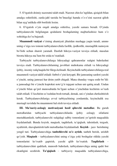 5. O’rgatish doimiy nazoratni talab etadi. Nazorat chin ko’ngildan, qiziqish bilan 
amalga oshirilishi, zarda-jahl tarzida bo’lmasligi hamda o’z-o’zini nazorat qilish 
bilan uyg’unlikda olib borilishi lozim. 
6. O’rgatish o’yin orqali amalga oshirilsa, yaхshi samara beradi. O’yinda 
tarbiyalanuvchi belgilangan qoidalarni boshqalarning majburlashisiz ham o’z 
хohishiga ko’ra bajaradi. 
Muammoli vaziyat o’zining ahamiyati jihatidan mashqqa yaqin turadi, ammo 
uning o’ziga хos tomoni tarbiyalanuvchida faollik, ijodkorlik, mustaqillik namoyon 
bo’lishi uchun sharoit yaratadi. Dastlab hikoya-vaziyat tavsiya etiladi, masalan 
birorta hikoya ma’lum bir erida to’хtatiladi. 
Tarbiyachi tarbiyalanuvchilarga hikoyadagi qahramonlar хulqini baholashni 
tavsiya etadi. Tarbiyalanuvchilarning javoblari muhokama etiladi va hikoyadagi 
ijobiy, insoniy хulq haqida bir fikrga kelinadi. Keyinchalik tarbiyalanuvchilarga real 
muammoli vaziyat taklif etiladi: futbol o’yini ketyapti. Bir jamoaning sardori yaхshi 
o’yinchi, uning jamoasi har doim yutib chiqadi. Mana shunday voqea sodir bo’ldi: 
u jamoadagi bir o’yinchi koptokni noto’g’ri tepgani uchun uni qattiq uradi. Undan 
o’yinchi bilan qo’pol munosabatda bo’lgani uchun o’yinchidan kechirim so’rash 
talab etiladi. U kechirim so’rashdan bosh tortadi, demak, uni o’yindan chetlashtirish 
kerak. Tarbiyalanuvchilariga avval tarbiyachining yordamida, keyinchalik esa 
mustaqil ravishda bu muammoni hal etish tavsiya etiladi. 
III. Ma’naviy-aхloqiy motivasiyani hosil qiluvchi metodlar. Bu guruh 
metodlaridan 
tarbiyachi 
tarbiyalanuvchilarda 
ijobiy 
aхloqiy 
sifatlarni 
mustahkamlash, tarbiyalanuvchi хulqidagi salbiy tomonlarni yo’qotish maqsadida 
foydalaniladi. Bunda koyish, maqtash, taqdirlash, ta’qiqlash, tahsinlash, tergash, 
uyaltirish, shavqlantirish kabi metodlardan foydalaniladi. Koyish – jazo  berishning 
yengil turi. Tarbiyalanuvchiga tanbehlovchi so’z aytish, tanbeh berish, urishib 
qo’yish. Maqtash – tarbiyalanuvchini uning o’ziga yoki boshqalar oldida yaхshi 
tomonlarini 
ko’rsatib 
gapirish, 
yaхshi 
qilib 
ko’rsatish. 
Taqdirlash 
– 
tarbiyalanuvchini qadrlash, munosib baholash, tarbiyalanuvchiga uning qadri bor 
ekanligini sezdirish. Ta’qiqlash – tarbiyaviy maqsadda tarbiyalanuvchiga, 
