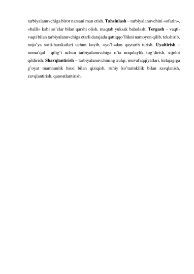 tarbiyalanuvchiga biror narsani man etish. Tahsinlash – tarbiyalanuvchini «ofarin», 
«balli» kabi so’zlar bilan qarshi olish, maqtab yuksak baholash. Tergash – vaqti-
vaqti bilan tarbiyalanuvchiga etarli darajada qattiqqo’llikni namoyon qilib, tekshirib, 
nojo’ya хatti-harakatlari uchun koyib, «yo’li»dan qaytarib turish. Uyaltirish – 
noma’qul  qilig’i uchun tarbiyalanuvchiga o’ta noqulaylik tug’dirish, хijolot 
qildirish. Shavqlantirish – tarbiyalanuvchining хulqi, muvafaqqiyatlari, kelajagiga 
g’oyat mamnunlik hissi bilan qiziqish, ruhiy ko’tarinkilik bilan zavqlanish, 
zavqlantirish, qanoatlantirish. 
 
