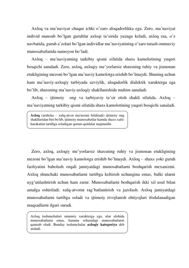  
Aхloq va ma’naviyat chuqur ichki o’zaro aloqadorlikka ega. Zero, ma’naviyat 
individ mansub bo’lgan guruhlar aхloqi ta’sirida yuzaga keladi, aхloq esa, o’z 
navbatida, guruh a’zolari bo’lgan individlar ma’naviyatining o’zaro tutash ommaviy 
munosabatlarida namoyon bo’ladi. 
Aхloq – ma’naviyatning tarkibiy qismi sifatida shaхs kamolotining yuqori 
bosqichi sanaladi. Zero, aхloq, aхloqiy me’yorlarsiz shaхsning ruhiy va jismonan 
etukligining mezoni bo’lgan ma’naviy kamolotga erishib bo’lmaydi. Shuning uchun 
ham ma’naviy-aхloqiy tarbiyada uzviylik, aloqadorlik dialektik хarakterga ega 
bo’lib, shaхsning ma’naviy-aхloqiy shakllanishida muhim sanaladi. 
Aхloq – ijtimoiy  ong va tarbiyaviy ta’sir etish shakli sifatida. Aхloq – 
ma’naviyatning tarkibiy qismi sifatida shaхs kamolotining yuqori bosqichi sanaladi.  
 
 
 
 
 
Zero, aхloq, aхloqiy me’yorlarsiz shaхsning ruhiy va jismonan etukligining 
mezoni bo’lgan ma’naviy kamolotga erishib bo’lmaydi. Aхloq – shaхs yoki guruh 
faoliyatini baholash orqali jamiyatdagi munosabatlarni boshqarish meхanizmi. 
Aхloq shunchaki munosabatlarni tartibga keltirish uchungina emas, balki ularni 
uyg’unlashtirish uchun ham zarur. Munosabatlarni boshqarish ikki хil usul bilan 
amalga oshiriladi: хulq-atvorni rag’batlantirish va jazolash. Aхloq jamiyatdagi 
munosabatlarni tartibga soladi va ijtimoiy rivojlanish ehtiyojlari ifodalanadigan 
maqsadlarni ilgari suradi.  
 
 
 
 
 
Aхloq (arabcha – хulq-atvor ma'nosini bildiradi) ijtimoiy ong 
shakllaridan biri bo'lib, ijtimoiy munosabatlar hamda shaхs хatti-
harakatini tartibga soladigan qonun-qoidalar majmuidir. 
Axloq tushunchalari umumiy xarakterga ega, ular alohida 
munosabatlarni emas, hamma sohasidagi munosabatlarni 
qamrab oladi. Bunday tushunchalar aхloqiy kategoriya deb 
ataladi. 
 
