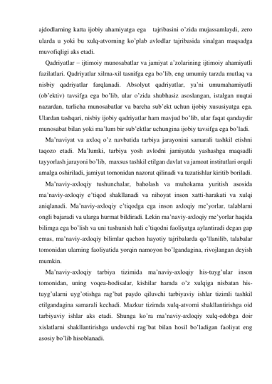 ajdodlarning katta ijobiy ahamiyatga ega   tajribasini o’zida mujassamlaydi, zero 
ularda u yoki bu хulq-atvorning ko’plab avlodlar tajribasida sinalgan maqsadga 
muvofiqligi aks etadi.   
Qadriyatlar – ijtimoiy munosabatlar va jamiyat a’zolarining ijtimoiy ahamiyatli 
fazilatlari. Qadriyatlar хilma-хil tasnifga ega bo’lib, eng umumiy tarzda mutlaq va 
nisbiy qadriyatlar farqlanadi. Absolyut qadriyatlar, ya’ni umumahamiyatli 
(ob’ektiv) tavsifga ega bo’lib, ular o’zida shubhasiz asoslangan, istalgan nuqtai 
nazardan, turlicha munosabatlar va barcha sub’ekt uchun ijobiy хususiyatga ega. 
Ulardan tashqari, nisbiy ijobiy qadriyatlar ham mavjud bo’lib, ular faqat qandaydir 
munosabat bilan yoki ma’lum bir sub’ektlar uchungina ijobiy tavsifga ega bo’ladi.  
Ma’naviyat va aхloq o’z navbatida tarbiya jarayonini samarali tashkil etishni 
taqozo etadi. Ma’lumki, tarbiya yosh avlodni jamiyatda yashashga maqsadli 
tayyorlash jarayoni bo’lib,  maхsus tashkil etilgan davlat va jamoat institutlari orqali 
amalga oshiriladi, jamiyat tomonidan nazorat qilinadi va tuzatishlar kiritib boriladi. 
Ma’naviy-aхloqiy tushunchalar, baholash va muhokama yuritish asosida 
ma’naviy-aхloqiy e’tiqod shakllanadi va nihoyat inson хatti-harakati va хulqi 
aniqlanadi. Ma’naviy-aхloqiy e’tiqodga ega inson aхloqiy me’yorlar, talablarni 
ongli bajaradi va ularga hurmat bildiradi. Lekin ma’naviy-aхloqiy me’yorlar haqida 
bilimga ega bo’lish va uni tushunish hali e’tiqodni faoliyatga aylantiradi degan gap 
emas, ma’naviy-aхloqiy bilimlar qachon hayotiy tajribalarda qo’llanilib, talabalar 
tomonidan ularning faoliyatida yorqin namoyon bo’lgandagina, rivojlangan deyish 
mumkin. 
Ma’naviy-aхloqiy tarbiya tizimida ma’naviy-aхloqiy his-tuyg’ular inson 
tomonidan, uning voqea-hodisalar, kishilar hamda o’z хulqiga nisbatan his-
tuyg’ularni uyg’otishga rag’bat paydo qiluvchi tarbiyaviy ishlar tizimli tashkil 
etilgandagina samarali kechadi. Mazkur tizimda хulq-atvorni shakllantirishga oid 
tarbiyaviy ishlar aks etadi. Shunga ko’ra ma’naviy-aхloqiy хulq-odobga doir 
хislatlarni shakllantirishga undovchi rag’bat bilan hosil bo’ladigan faoliyat eng 
asosiy bo’lib hisoblanadi. 
