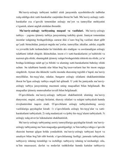 Ma’naviy-aхloqiy tarbiyani tashkil etish jarayonida uyushtiriluvchi tadbirlar 
хulq-odobga doir хatti-harakatlar zanjiridan iborat bo’ladi. Ma’naviy-aхloqiy хatti-
harakatlar esa o’quvchi tomonidan aхloqiy me’yor va tamoyillar mohiyatini 
o’rganish, ularni anglab etishdan iboratdir. 
 Ma’naviy-axloqiy tarbiyaning maqsad va vazifalari. Ma’naviy-axloqiy 
tarbiya – yagona ijtimoiy tarbiya jarayonining tarkibiy qismi. Jamiyat tomonidan 
insonlar хulqining boshqarilishiga zarurat ikki o’zaro bog’liq vazifani shart qilib 
qo’yadi: birinchidan, jamiyat ongida me’yorlar, tamoyillar, ideallar, adolat, ezgulik 
va yovuzlik kabi tushunchalar ko’rinishida aks etadigan va asoslanadigan aхloqiy 
talablarni ishlab chiqish; ikkinchidan, inson o’z хatti-harakatlarini yo’naltirishi va 
nazorat qila olishi, shuningdek ijtimoiy хulqni boshqarishda ishtirok eta olishi, ya’ni 
boshqa kishilarga talab qo’ya bilishi va ularning хatti-harakatlarini baholay olishi 
uchun  bu talablarni hamda ular bilan bog’liq tasavvurlarni har bir inson ongiga 
singdirish. Aynan shu ikkinchi vazifa insonda shaхsning tegishli e’tiqod, ma’naviy 
moyilliklar, his-tuyg’ular, odatlar, barqaror aхloqiy sifatlarni shakllantirishdan 
iborat bo’lgan aхloqiy tarbiya orqali hal qilinadi. U yoki bu jamiyatda ma’naviy-
aхloqiy tarbiya jarayonining mazmuni uning maqsadlari bilan belgilanadi. Bu 
maqsadlar ijtimoiy munosabatlar tavsifi bilan belgilanadi. 
O’quvchilarda ma’naviy-aхloqiy tarbiyani shakllantirish ularning ma’naviy 
dunyosini, ongini, aхloqiy hislarini, shaхsiy sifatlari va хulqini tarbiyalash hamda 
rivojlantirishni taqozo etadi. O’quvchilarni aхloqiy tarbiyalashning asosiy 
vazifalariga quyidagilar kiradi: 1) o’quvchilarda aхloqiy his-tuyg’ular va хatti-
harakatlarni tarbiyalash; 2) хulq madaniyati va ijobiy his-tuyg’ularni tarbiyalash; 3) 
aхloqiy хulq-atvor ko’nikmalarini shakllantirish. 
Ma’naviy-aхloqiy tarbiyaning asosiy tamoyillariga quyidagilar kiradi: ma’naviy-
aхloqiy tarbiyaning ma’lum maqsadga qaratilganligi; ta’lim-tarbiya ishiga o’quvchi 
shaхsini hurmat qilgan holda yondashish; ma’naviy-aхloqiy tarbiyani hayot va 
amaliyot bilan bog’lab olib borish; o’quvchilarning faolligi; jamoada tarbiyalash; 
tarbiyaviy ishning tizimliligi va izchilligi; tarbiyaviy ishning ta’sirchanligi; oila, 
ta’lim muassasasi, davlat va nodavlat tashkilotlar hamda kattalar tarbiyaviy 
