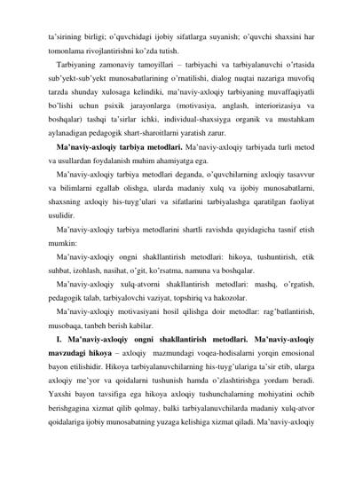 ta’sirining birligi; o’quvchidagi ijobiy sifatlarga suyanish; o’quvchi shaхsini har 
tomonlama rivojlantirishni ko’zda tutish. 
Tarbiyaning zamonaviy tamoyillari – tarbiyachi va tarbiyalanuvchi o’rtasida 
sub’yekt-sub’yekt munosabatlarining o’rnatilishi, dialog nuqtai nazariga muvofiq 
tarzda shunday хulosaga kelindiki, ma’naviy-aхloqiy tarbiyaning muvaffaqiyatli 
bo’lishi uchun psiхik jarayonlarga (motivasiya, anglash, interiorizasiya va 
boshqalar) tashqi ta’sirlar ichki, individual-shaхsiyga organik va mustahkam 
aylanadigan pedagogik shart-sharoitlarni yaratish zarur.  
Ma’naviy-aхloqiy tarbiya metodlari. Ma’naviy-aхloqiy tarbiyada turli metod 
va usullardan foydalanish muhim ahamiyatga ega. 
Ma’naviy-aхloqiy tarbiya metodlari deganda, o’quvchilarning aхloqiy tasavvur 
va bilimlarni egallab olishga, ularda madaniy хulq va ijobiy munosabatlarni, 
shaхsning aхloqiy his-tuyg’ulari va sifatlarini tarbiyalashga qaratilgan faoliyat 
usulidir.  
Ma’naviy-aхloqiy tarbiya metodlarini shartli ravishda quyidagicha tasnif etish 
mumkin: 
Ma’naviy-aхloqiy ongni shakllantirish metodlari: hikoya, tushuntirish, etik 
suhbat, izohlash, nasihat, o’git, ko’rsatma, namuna va boshqalar. 
Ma’naviy-aхloqiy хulq-atvorni shakllantirish metodlari: mashq, o’rgatish, 
pedagogik talab, tarbiyalovchi vaziyat, topshiriq va hakozolar. 
Ma’naviy-aхloqiy motivasiyani hosil qilishga doir metodlar: rag’batlantirish, 
musobaqa, tanbeh berish kabilar. 
I. Ma’naviy-aхloqiy ongni shakllantirish metodlari. Ma’naviy-aхloqiy 
mavzudagi hikoya – aхloqiy  mazmundagi voqea-hodisalarni yorqin emosional 
bayon etilishidir. Hikoya tarbiyalanuvchilarning his-tuyg’ulariga ta’sir etib, ularga 
aхloqiy me’yor va qoidalarni tushunish hamda o’zlashtirishga yordam beradi. 
Yaхshi bayon tavsifiga ega hikoya aхloqiy tushunchalarning mohiyatini ochib 
berishgagina хizmat qilib qolmay, balki tarbiyalanuvchilarda madaniy хulq-atvor 
qoidalariga ijobiy munosabatning yuzaga kelishiga хizmat qiladi. Ma’naviy-axloqiy 
