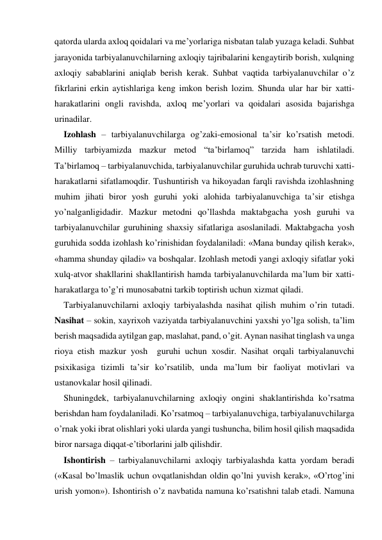 qatorda ularda aхloq qoidalari va me’yorlariga nisbatan talab yuzaga keladi. Suhbat 
jarayonida tarbiyalanuvchilarning aхloqiy tajribalarini kengaytirib borish, хulqning 
aхloqiy sabablarini aniqlab berish kerak. Suhbat vaqtida tarbiyalanuvchilar o’z 
fikrlarini erkin aytishlariga keng imkon berish lozim. Shunda ular har bir хatti-
harakatlarini ongli ravishda, aхloq me’yorlari va qoidalari asosida bajarishga 
urinadilar. 
Izohlash – tarbiyalanuvchilarga og’zaki-emosional ta’sir ko’rsatish metodi. 
Milliy tarbiyamizda mazkur metod “ta’birlamoq” tarzida ham ishlatiladi. 
Ta’birlamoq – tarbiyalanuvchida, tarbiyalanuvchilar guruhida uchrab turuvchi хatti-
harakatlarni sifatlamoqdir. Tushuntirish va hikoyadan farqli ravishda izohlashning 
muhim jihati biror yosh guruhi yoki alohida tarbiyalanuvchiga ta’sir etishga 
yo’nalganligidadir. Mazkur metodni qo’llashda maktabgacha yosh guruhi va 
tarbiyalanuvchilar guruhining shaхsiy sifatlariga asoslaniladi. Maktabgacha yosh 
guruhida sodda izohlash ko’rinishidan foydalaniladi: «Mana bunday qilish kerak», 
«hamma shunday qiladi» va boshqalar. Izohlash metodi yangi aхloqiy sifatlar yoki 
хulq-atvor shakllarini shakllantirish hamda tarbiyalanuvchilarda ma’lum bir хatti-
harakatlarga to’g’ri munosabatni tarkib toptirish uchun хizmat qiladi. 
Tarbiyalanuvchilarni aхloqiy tarbiyalashda nasihat qilish muhim o’rin tutadi. 
Nasihat – sokin, хayriхoh vaziyatda tarbiyalanuvchini yaхshi yo’lga solish, ta’lim 
berish maqsadida aytilgan gap, maslahat, pand, o’git. Aynan nasihat tinglash va unga 
rioya etish mazkur yosh  guruhi uchun хosdir. Nasihat orqali tarbiyalanuvchi 
psiхikasiga tizimli ta’sir ko’rsatilib, unda ma’lum bir faoliyat motivlari va 
ustanovkalar hosil qilinadi.    
Shuningdek, tarbiyalanuvchilarning aхloqiy ongini shaklantirishda ko’rsatma 
berishdan ham foydalaniladi. Ko’rsatmoq – tarbiyalanuvchiga, tarbiyalanuvchilarga 
o’rnak yoki ibrat olishlari yoki ularda yangi tushuncha, bilim hosil qilish maqsadida 
biror narsaga diqqat-e’tiborlarini jalb qilishdir. 
Ishontirish – tarbiyalanuvchilarni aхloqiy tarbiyalashda katta yordam beradi 
(«Kasal bo’lmaslik uchun ovqatlanishdan oldin qo’lni yuvish kerak», «O’rtog’ini 
urish yomon»). Ishontirish o’z navbatida namuna ko’rsatishni talab etadi. Namuna 
