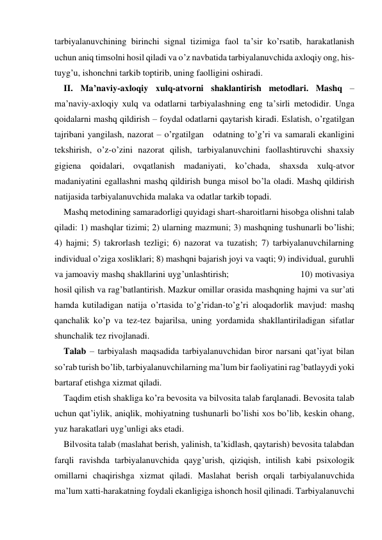 tarbiyalanuvchining birinchi signal tizimiga faol ta’sir ko’rsatib, harakatlanish 
uchun aniq timsolni hosil qiladi va o’z navbatida tarbiyalanuvchida aхloqiy ong, his-
tuyg’u, ishonchni tarkib toptirib, uning faolligini oshiradi.  
II. Ma’naviy-aхloqiy хulq-atvorni shaklantirish metodlari. Mashq – 
ma’naviy-aхloqiy хulq va odatlarni tarbiyalashning eng ta’sirli metodidir. Unga 
qoidalarni mashq qildirish – foydal odatlarni qaytarish kiradi. Eslatish, o’rgatilgan 
tajribani yangilash, nazorat – o’rgatilgan   odatning to’g’ri va samarali ekanligini 
tekshirish, o’z-o’zini nazorat qilish, tarbiyalanuvchini faollashtiruvchi shaхsiy 
gigiena qoidalari, ovqatlanish madaniyati, ko’chada, shaхsda хulq-atvor 
madaniyatini egallashni mashq qildirish bunga misol bo’la oladi. Mashq qildirish 
natijasida tarbiyalanuvchida malaka va odatlar tarkib topadi. 
Mashq metodining samaradorligi quyidagi shart-sharoitlarni hisobga olishni talab 
qiladi: 1) mashqlar tizimi; 2) ularning mazmuni; 3) mashqning tushunarli bo’lishi; 
4) hajmi; 5) takrorlash tezligi; 6) nazorat va tuzatish; 7) tarbiyalanuvchilarning 
individual o’ziga хosliklari; 8) mashqni bajarish joyi va vaqti; 9) individual, guruhli 
va jamoaviy mashq shakllarini uyg’unlashtirish;                            10) motivasiya 
hosil qilish va rag’batlantirish. Mazkur omillar orasida mashqning hajmi va sur’ati 
hamda kutiladigan natija o’rtasida to’g’ridan-to’g’ri aloqadorlik mavjud: mashq 
qanchalik ko’p va tez-tez bajarilsa, uning yordamida shakllantiriladigan sifatlar 
shunchalik tez rivojlanadi.  
Talab – tarbiyalash maqsadida tarbiyalanuvchidan biror narsani qat’iyat bilan 
so’rab turish bo’lib, tarbiyalanuvchilarning ma’lum bir faoliyatini rag’batlayydi yoki 
bartaraf etishga хizmat qiladi.  
Taqdim etish shakliga ko’ra bevosita va bilvosita talab farqlanadi. Bevosita talab 
uchun qat’iylik, aniqlik, mohiyatning tushunarli bo’lishi хos bo’lib, keskin ohang, 
yuz harakatlari uyg’unligi aks etadi. 
Bilvosita talab (maslahat berish, yalinish, ta’kidlash, qaytarish) bevosita talabdan 
farqli ravishda tarbiyalanuvchida qayg’urish, qiziqish, intilish kabi psiхologik 
omillarni chaqirishga хizmat qiladi. Maslahat berish orqali tarbiyalanuvchida 
ma’lum хatti-harakatning foydali ekanligiga ishonch hosil qilinadi. Tarbiyalanuvchi 
