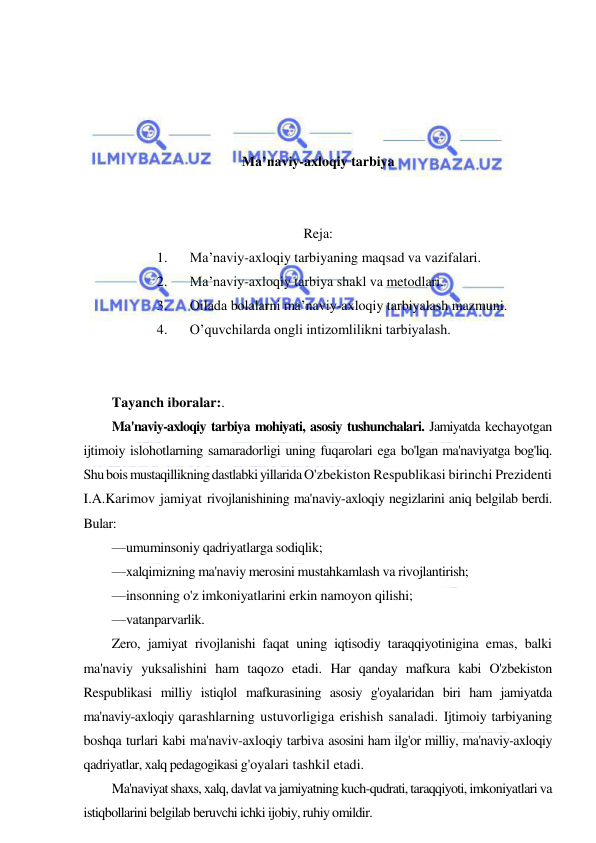  
 
 
 
 
 
Ma’naviy-axloqiy tarbiya 
 
 
Reja: 
1. 
Ma’naviy-axloqiy tarbiyaning maqsad va vazifalari.  
2. 
Ma’naviy-axloqiy tarbiya shakl va metodlari.  
3. 
Oilada bolalarni ma’naviy-axloqiy tarbiyalash mazmuni.  
4. 
O’quvchilarda ongli intizomlilikni tarbiyalash. 
 
 
Tayanch iboralar:. 
Ma'naviy-axloqiy tarbiya mohiyati, asosiy tushunchalari. Jamiyatda kechayotgan 
ijtimoiy islohotlarning samaradorligi uning fuqarolari ega bo'lgan ma'naviyatga bog'liq. 
Shu bois mustaqillikning dastlabki yillarida O'zbekiston Respublikasi birinchi Prezidenti 
I.A.Karimov jamiyat rivojlanishining ma'naviy-axloqiy negizlarini aniq belgilab berdi. 
Bular: 
—umuminsoniy qadriyatlarga sodiqlik; 
—xalqimizning ma'naviy merosini mustahkamlash va rivojlantirish; 
—insonning o'z imkoniyatlarini erkin namoyon qilishi; 
—vatanparvarlik. 
Zero, jamiyat rivojlanishi faqat uning iqtisodiy taraqqiyotinigina emas, balki 
ma'naviy yuksalishini ham taqozo etadi. Har qanday mafkura kabi O'zbekiston 
Respublikasi milliy istiqlol mafkurasining asosiy g'oyalaridan biri ham jamiyatda 
ma'naviy-axloqiy qarashlarning ustuvorligiga erishish sanaladi. Ijtimoiy tarbiyaning 
boshqa turlari kabi ma'naviv-axloqiy tarbiva asosini ham ilg'or milliy, ma'naviy-axloqiy 
qadriyatlar, xalq pedagogikasi g'oyalari tashkil etadi. 
Ma'naviyat shaxs, xalq, davlat va jamiyatning kuch-qudrati, taraqqiyoti, imkoniyatlari va 
istiqbollarini belgilab beruvchi ichki ijobiy, ruhiy omildir. 
