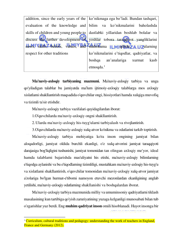  
 
addition, since the early years of the 
evaluation of the knowledge and 
skills of children and young people to 
discuss the further development of 
news, skills, beliefs, values, and 
respect for other traditions 
ko’nikmaga ega bo’ladi. Bundan tashqari, 
bilim 
va 
ko’nikmalarini 
baholashda 
dastlabki yillaridan boshlab bolalar va 
yoshlar tobora taraqqiyot yangliklarini 
muhokama 
qilishi, 
ularning 
ko’nikmalarini e’tiqodlar, qadriyatlar, va 
boshqa 
an’analariga 
xurmat 
kasb 
etmoqda.1 
 
Ma'naviy-axloqiy tarbiyaning mazmuni. Ma'naviy-axloqiy tarbiya va unga 
qo'yiladigan talablar bu jamiyatda ma'lum ijtimoiy-axloqiy talablarga mos axloqiy 
xislatlami shakllantirish maqsadida o'quvchilar ongi, hissiyotlari hamda xulqiga muvofiq 
va tizimli ta'sir etishdir. 
Ma'naviy-axloqiy tarbiya vazifalari quyidagilardan iborat: 
1. O'quvchilarda ma'naviy-axloqiy ongni shakllantirish. 
2. Ularda ma'naviy-axloqiy his-tuyg'ularni tarbiyalash va rivojlantirish. 
3. O'quvchilarda ma'naviy-axloqiy xulq-atvor ko'nikma va odatlarini tarkib toptirish. 
Ma'naviy-axloqiy tarbiya mohiyatiga ko'ra inson ongining jamiyat bilan 
aloqadorligi, jamiyat oldida burchli ekanligi, o'z xulq-atvorini jamiyat taraqqiyoti 
darajasiga bog'liqligini tushunishi, jamiyat tomonidan tan olingan axloqiy me'yor, ideal 
hamda talablarni bajarishda mas'uliyatni his etishi, ma'naviy-axloqiy bilimlarning 
e'tiqodga aylanishi va bu e'tiqodlarning tizimliligi, mustahkam ma'naviy-axloqiy his-tuyg'u 
va xislatlami shakllantirish, o'quvchilar tomonidan ma'naviy-axloqiy xulq-atvor jamiyat 
a'zolariga bo'lgan hurmat-e'tiborni namoyon etuvchi mezonlardan ekanligining anglab 
yetilishi, ma'naviy-axloqiy odatlarning shakllanishi va boshqalardan iborat. 
Ma'naviy-axloqiy tarbiya mazmunida milliy va umuminsoniy qadriyatlarni tiklash 
masalasining kun tartibiga qo'yish zaruriyatining yuzaga kelganligi munosabati bilan tub 
o'zgarishlar yuz berdi. Eng muhim qadriyat inson omili hisoblanadi. Hayot insonga bir 
                                                           
1 Curriculum, cultural traditions and pedagogy: understanding the work of teachers in England, 
France and Germany (2012). 
 
