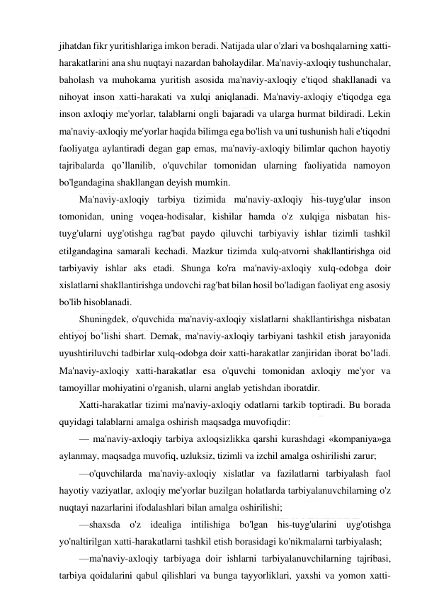  
 
jihatdan fikr yuritishlariga imkon beradi. Natijada ular o'zlari va boshqalarning xatti-
harakatlarini ana shu nuqtayi nazardan baholaydilar. Ma'naviy-axloqiy tushunchalar, 
baholash va muhokama yuritish asosida ma'naviy-axloqiy e'tiqod shakllanadi va 
nihoyat inson xatti-harakati va xulqi aniqlanadi. Ma'naviy-axloqiy e'tiqodga ega 
inson axloqiy me'yorlar, talablarni ongli bajaradi va ularga hurmat bildiradi. Lekin 
ma'naviy-axloqiy me'yorlar haqida bilimga ega bo'lish va uni tushunish hali e'tiqodni 
faoliyatga aylantiradi degan gap emas, ma'naviy-axloqiy bilimlar qachon hayotiy 
tajribalarda qo’llanilib, o'quvchilar tomonidan ularning faoliyatida namoyon 
bo'lgandagina shakllangan deyish mumkin. 
Ma'naviy-axloqiy tarbiya tizimida ma'naviy-axloqiy his-tuyg'ular inson 
tomonidan, uning voqea-hodisalar, kishilar hamda o'z xulqiga nisbatan his-
tuyg'ularni uyg'otishga rag'bat paydo qiluvchi tarbiyaviy ishlar tizimli tashkil 
etilgandagina samarali kechadi. Mazkur tizimda xulq-atvorni shakllantirishga oid 
tarbiyaviy ishlar aks etadi. Shunga ko'ra ma'naviy-axloqiy xulq-odobga doir 
xislatlarni shakllantirishga undovchi rag'bat bilan hosil bo'ladigan faoliyat eng asosiy 
bo'lib hisoblanadi. 
Shuningdek, o'quvchida ma'naviy-axloqiy xislatlarni shakllantirishga nisbatan 
ehtiyoj bo’lishi shart. Demak, ma'naviy-axloqiy tarbiyani tashkil etish jarayonida 
uyushtiriluvchi tadbirlar xulq-odobga doir xatti-harakatlar zanjiridan iborat bo’ladi. 
Ma'naviy-axloqiy xatti-harakatlar esa o'quvchi tomonidan axloqiy me'yor va 
tamoyillar mohiyatini o'rganish, ularni anglab yetishdan iboratdir. 
Xatti-harakatlar tizimi ma'naviy-axloqiy odatlarni tarkib toptiradi. Bu borada 
quyidagi talablarni amalga oshirish maqsadga muvofiqdir: 
— ma'naviy-axloqiy tarbiya axloqsizlikka qarshi kurashdagi «kompaniya»ga 
aylanmay, maqsadga muvofiq, uzluksiz, tizimli va izchil amalga oshirilishi zarur; 
—o'quvchilarda ma'naviy-axloqiy xislatlar va fazilatlarni tarbiyalash faol 
hayotiy vaziyatlar, axloqiy me'yorlar buzilgan holatlarda tarbiyalanuvchilarning o'z 
nuqtayi nazarlarini ifodalashlari bilan amalga oshirilishi; 
—shaxsda o'z idealiga intilishiga bo'lgan his-tuyg'ularini uyg'otishga 
yo'naltirilgan xatti-harakatlarni tashkil etish borasidagi ko'nikmalarni tarbiyalash; 
—ma'naviy-axloqiy tarbiyaga doir ishlarni tarbiyalanuvchilarning tajribasi, 
tarbiya qoidalarini qabul qilishlari va bunga tayyorliklari, yaxshi va yomon xatti-
