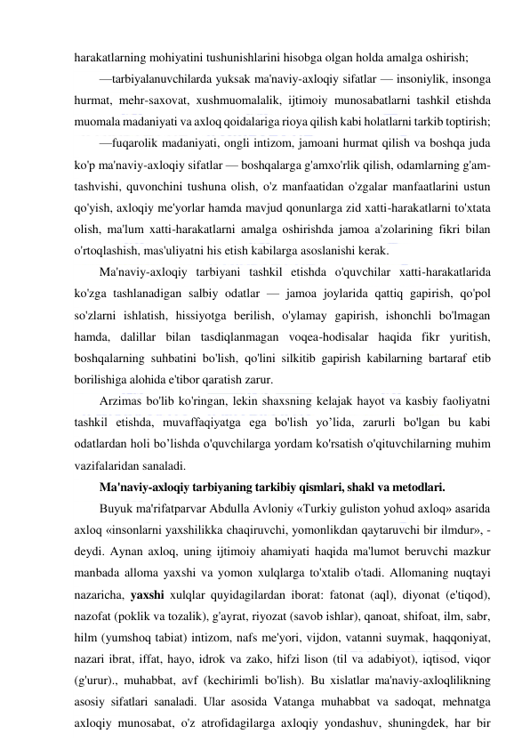  
 
harakatlarning mohiyatini tushunishlarini hisobga olgan holda amalga oshirish; 
—tarbiyalanuvchilarda yuksak ma'naviy-axloqiy sifatlar — insoniylik, insonga 
hurmat, mehr-saxovat, xushmuomalalik, ijtimoiy munosabatlarni tashkil etishda 
muomala madaniyati va axloq qoidalariga rioya qilish kabi holatlarni tarkib toptirish; 
—fuqarolik madaniyati, ongli intizom, jamoani hurmat qilish va boshqa juda 
ko'p ma'naviy-axloqiy sifatlar — boshqalarga g'amxo'rlik qilish, odamlarning g'am-
tashvishi, quvonchini tushuna olish, o'z manfaatidan o'zgalar manfaatlarini ustun 
qo'yish, axloqiy me'yorlar hamda mavjud qonunlarga zid xatti-harakatlarni to'xtata 
olish, ma'lum xatti-harakatlarni amalga oshirishda jamoa a'zolarining fikri bilan 
o'rtoqlashish, mas'uliyatni his etish kabilarga asoslanishi kerak. 
Ma'naviy-axloqiy tarbiyani tashkil etishda o'quvchilar xatti-harakatlarida 
ko'zga tashlanadigan salbiy odatlar — jamoa joylarida qattiq gapirish, qo'pol 
so'zlarni ishlatish, hissiyotga berilish, o'ylamay gapirish, ishonchli bo'lmagan 
hamda, dalillar bilan tasdiqlanmagan voqea-hodisalar haqida fikr yuritish, 
boshqalarning suhbatini bo'lish, qo'lini silkitib gapirish kabilarning bartaraf etib 
borilishiga alohida e'tibor qaratish zarur. 
Arzimas bo'lib ko'ringan, lekin shaxsning kelajak hayot va kasbiy faoliyatni 
tashkil etishda, muvaffaqiyatga ega bo'lish yo’lida, zarurli bo'lgan bu kabi 
odatlardan holi bo’lishda o'quvchilarga yordam ko'rsatish o'qituvchilarning muhim 
vazifalaridan sanaladi. 
Ma'naviy-axloqiy tarbiyaning tarkibiy qismlari, shakl va metodlari. 
Buyuk ma'rifatparvar Abdulla Avloniy «Turkiy guliston yohud axloq» asarida 
axloq «insonlarni yaxshilikka chaqiruvchi, yomonlikdan qaytaruvchi bir ilmdur», - 
deydi. Aynan axloq, uning ijtimoiy ahamiyati haqida ma'lumot beruvchi mazkur 
manbada alloma yaxshi va yomon xulqlarga to'xtalib o'tadi. Allomaning nuqtayi 
nazaricha, yaxshi xulqlar quyidagilardan iborat: fatonat (aql), diyonat (e'tiqod), 
nazofat (poklik va tozalik), g'ayrat, riyozat (savob ishlar), qanoat, shifoat, ilm, sabr, 
hilm (yumshoq tabiat) intizom, nafs me'yori, vijdon, vatanni suymak, haqqoniyat, 
nazari ibrat, iffat, hayo, idrok va zako, hifzi lison (til va adabiyot), iqtisod, viqor 
(g'urur)., muhabbat, avf (kechirimli bo'lish). Bu xislatlar ma'naviy-axloqlilikning 
asosiy sifatlari sanaladi. Ular asosida Vatanga muhabbat va sadoqat, mehnatga 
axloqiy munosabat, o'z atrofidagilarga axloqiy yondashuv, shuningdek, har bir 
