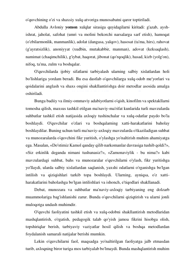  
 
o'quvchining o'zi va shaxsiy xulq-atvoriga munosabatni qaror toptiriladi. 
Abdulla Avloniy yomon xulqlar sirasiga quyidagilarni kiritadi: g'azab, aysh-
ishrat, jaholat, safohat (umri va molini bekorchi narsalarga sarf etish), hamoqat 
(o'zbilarmonlik, manmanlik), adolat (dangasa, yalqov), hasosat (ta'ma, hirs), rahovat 
(g'ayratsizlik), anoniyyat (xudbin, mutakabbir, manman), adovat (keksaqlash), 
namimat (chaqimchilik), g'iybat, haqorat, jibonat (qo'rqoqlik), hasad, kizb (yolg'on), 
nifoq, ta'ma, zulm va boshqalar. 
O'quvchilarda ijobiy sifatlarni tarbiyalash ularning salbiy xislatlardan holi 
bo'lishlariga yordam beradi. Bu esa dastlab o'quvchilarga xulq-odob me'yorlari va 
qoidalarini anglash va shaxs ongini shakllantirishga doir metodlar asosida amalga 
oshiriladi. 
Bunga badiiy va ilmiy-ommaviy adabiyotlarni o'qish, kinofilm va spektakllarni 
tomosha qilish, maxsus tashkil etilgan ma'naviy-ma'rifat kunlarida turli mavzularda 
suhbatlar tashkil etish natijasida axloqiy tushinchalar va xulq-odatlar paydo bo'la 
boshlaydi. O'quvchilar o'zlari va boshqalarning xatti-harakatlarini baholay 
boshlaydilar. Buning uchun turli ma'naviy-axloqiy mavzularda o'tkaziladigan suhbat 
va munozaralarda o'quvchini fikr yuritish, o'ylashga yo'naltirish muhim ahamiyatga 
ega. Masalan, «Do'stimiz Kamol qanday qilib narkomanlar davrasiga tushib qoldi?», 
«Siz erkinlik deganda nimani tushunasiz?», «Zamonaviylik - bu nima?» kabi 
mavzulardagi suhbat, bahs va munozaralar o'quvchilarni o'ylash, fikr yuritishga 
yo'llaydi, ularda salbiy xislatlardan saqlanish, yaxshi odatlarni o'rganishga bo'lgan 
intilish va qiziqishlari tarkib topa boshlaydi. Ularning, ayniqsa, o'z xatti-
harakatlarini baholashga bo'lgan intilishlari va ishonch, e'tiqodlari shakllanadi. 
Debat, munozara va suhbatlar ma'naviy-axloqiy tarbiyaning eng dolzarb 
muammolariga bag'ishlanishi zarur. Bunda o'quvchilarni qiziqtirish va ularni jonli 
muloqotga undash muhimdir. 
O'quvchi faoliyatini tashkil etish va xulq-odobni shakllantirish metodlaridan 
mashqlantirish, o'rgatish, pedagogik talab qo'yish jamoa fikrini hisobga olish, 
topshiriqlar berish, tarbiyaviy vaziyatlar hosil qilish va boshqa metodlardan 
foydalanish samarali natijalar berishi mumkin. 
Lekin o'quvchilarni faol, maqsadga yo'naltirilgan faoliyatga jalb etmasdan 
turib, axloqning biror turiga mos tarbiyalab bo'lmaydi. Bunda mashqlantirish muhim 
