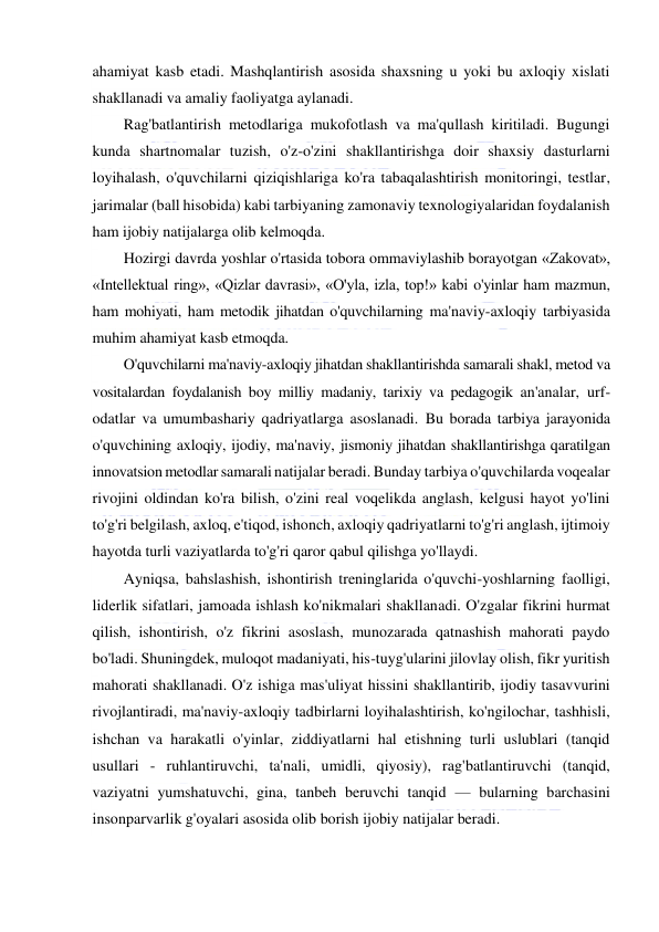  
 
ahamiyat kasb etadi. Mashqlantirish asosida shaxsning u yoki bu axloqiy xislati 
shakllanadi va amaliy faoliyatga aylanadi. 
Rag'batlantirish metodlariga mukofotlash va ma'qullash kiritiladi. Bugungi 
kunda shartnomalar tuzish, o'z-o'zini shakllantirishga doir shaxsiy dasturlarni 
loyihalash, o'quvchilarni qiziqishlariga ko'ra tabaqalashtirish monitoringi, testlar, 
jarimalar (ball hisobida) kabi tarbiyaning zamonaviy texnologiyalaridan foydalanish 
ham ijobiy natijalarga olib kelmoqda. 
Hozirgi davrda yoshlar o'rtasida tobora ommaviylashib borayotgan «Zakovat», 
«Intellektual ring», «Qizlar davrasi», «O'yla, izla, top!» kabi o'yinlar ham mazmun, 
ham mohiyati, ham metodik jihatdan o'quvchilarning ma'naviy-axloqiy tarbiyasida 
muhim ahamiyat kasb etmoqda. 
O'quvchilarni ma'naviy-axloqiy jihatdan shakllantirishda samarali shakl, metod va 
vositalardan foydalanish boy milliy madaniy, tarixiy va pedagogik an'analar, urf-
odatlar va umumbashariy qadriyatlarga asoslanadi. Bu borada tarbiya jarayonida 
o'quvchining axloqiy, ijodiy, ma'naviy, jismoniy jihatdan shakllantirishga qaratilgan 
innovatsion metodlar samarali natijalar beradi. Bunday tarbiya o'quvchilarda voqealar 
rivojini oldindan ko'ra bilish, o'zini real voqelikda anglash, kelgusi hayot yo'lini 
to'g'ri belgilash, axloq, e'tiqod, ishonch, axloqiy qadriyatlarni to'g'ri anglash, ijtimoiy 
hayotda turli vaziyatlarda to'g'ri qaror qabul qilishga yo'llaydi. 
Ayniqsa, bahslashish, ishontirish treninglarida o'quvchi-yoshlarning faolligi, 
liderlik sifatlari, jamoada ishlash ko'nikmalari shakllanadi. O'zgalar fikrini hurmat 
qilish, ishontirish, o'z fikrini asoslash, munozarada qatnashish mahorati paydo 
bo'ladi. Shuningdek, muloqot madaniyati, his-tuyg'ularini jilovlay olish, fikr yuritish 
mahorati shakllanadi. O'z ishiga mas'uliyat hissini shakllantirib, ijodiy tasavvurini 
rivojlantiradi, ma'naviy-axloqiy tadbirlarni loyihalashtirish, ko'ngilochar, tashhisli, 
ishchan va harakatli o'yinlar, ziddiyatlarni hal etishning turli uslublari (tanqid 
usullari - ruhlantiruvchi, ta'nali, umidli, qiyosiy), rag'batlantiruvchi (tanqid, 
vaziyatni yumshatuvchi, gina, tanbeh beruvchi tanqid — bularning barchasini 
insonparvarlik g'oyalari asosida olib borish ijobiy natijalar beradi.  
 
